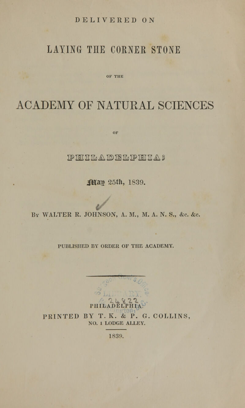 LAYING THE CORNER STONE ACADEMY OF NATURAL SCIENCES ip m n na a is m n* if m 2 a § Jftag 25th, 1839. ■ y By WALTER R. JOHNSON, A. M., M. A. N. S., &c. &c. PUBLISHED BY ORDER OF THE ACADEMY. PHILADELPHIA PRINTED BY T. K. & P. G. COLLINS, NO. 1 LODGE ALLEY. 1839.