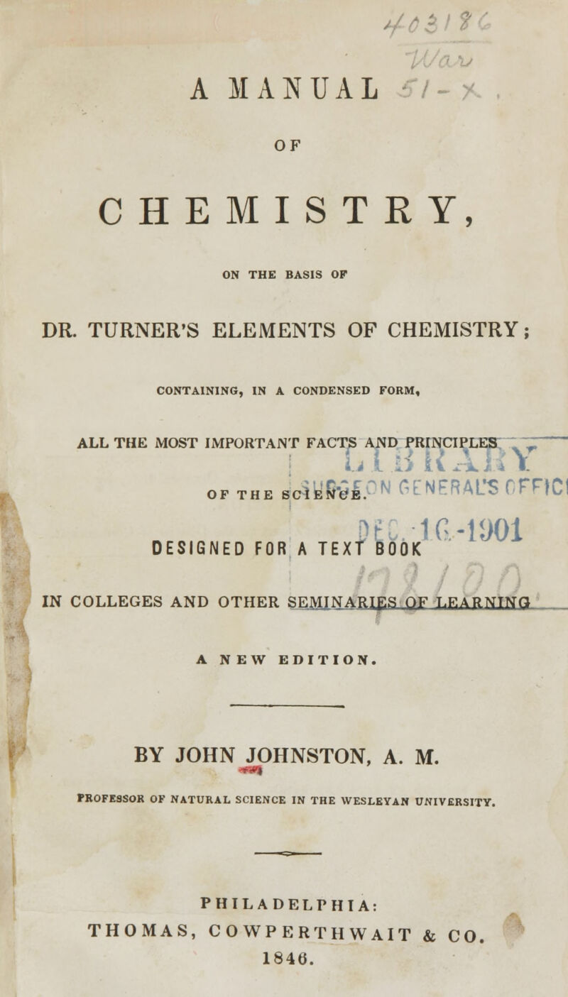 A MANUAL OF CHEMISTRY, ON THE BASIS OF DR. TURNER'S ELEMENTS OF CHEMISTRY; CONTAINING, IN A CONDENSED FORM, ALL THE MOST IMPORTANT FACTS AND PRINCIPLES ~ ~ LI .BRAKY of the JotUKfON GENERAL'S 0FRC1 DEC-1(1-1901 DESIGNED FOR A TEXT BOOK IN COLLEGES AND OTHER SEMINARIES OF T.F.ARNTNtt A NEW EDITION. BY JOHN JOHNSTON, A. M. PROFESSOR OF NATURAL SCIENCE IN THE WESLEYAN UNIVERSITY. PHILADELPHIA: THOMAS, CO WPERTHWAIT & CO. 1846.