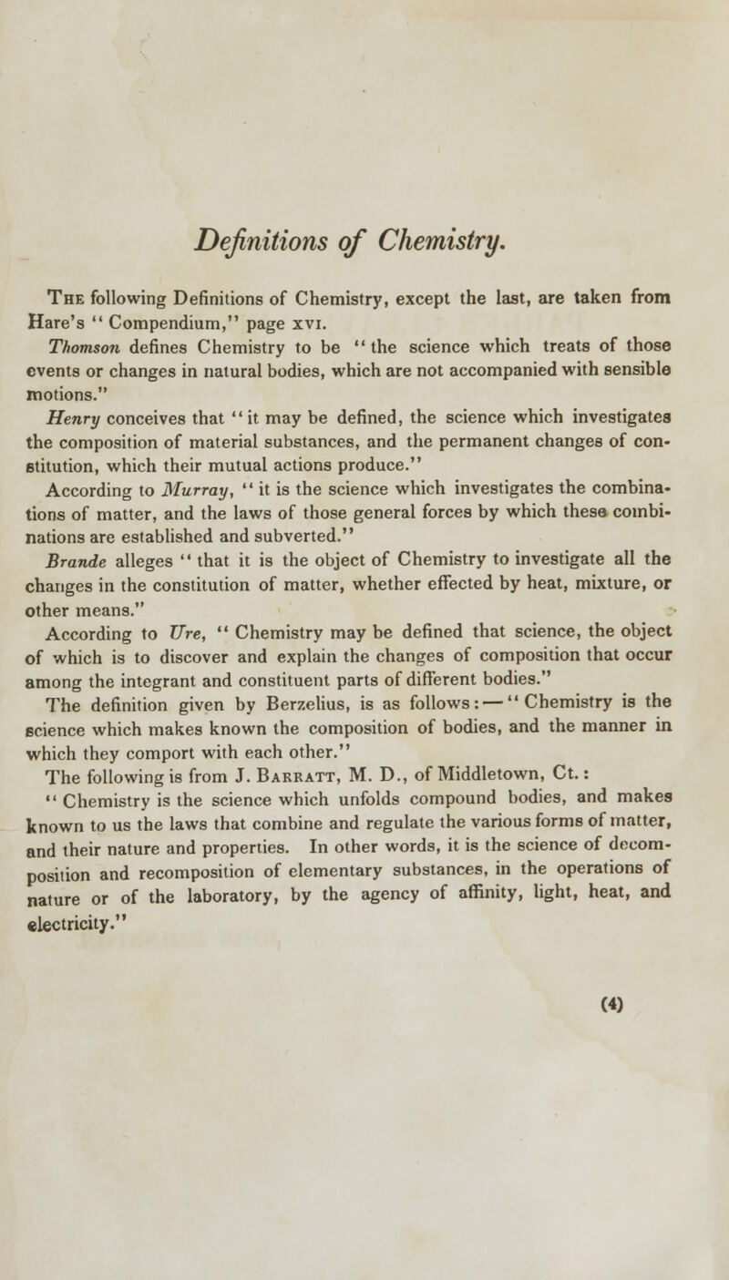 Definitions of Chemistry. The following Definitions of Chemistry, except the last, are taken from Hare's  Compendium, page xvi. Thomson defines Chemistry to be the science which treats of those events or changes in natural bodies, which are not accompanied with sensible motions. Henry conceives that  it may be defined, the science which investigates the composition of material substances, and the permanent changes of con- stitution, which their mutual actions produce. According to Murray,  it is the science which investigates the combina- tions of matter, and the laws of those general forces by which these combi- nations are established and subverted. Brande alleges  that it is the object of Chemistry to investigate all the changes in the constitution of matter, whether effected by heat, mixture, or other means. According to Ure,  Chemistry may be defined that science, the object of which is to discover and explain the changes of composition that occur among the integrant and constituent parts of different bodies. The definition given by Berzelius, is as follows: — Chemistry is the science which makes known the composition of bodies, and the manner in which they comport with each other. The following is from J. Barkatt, M. D., of Middletown, Ct.:  Chemistry is the science which unfolds compound bodies, and makes known to us the laws that combine and regulate the various forms of matter, and their nature and properties. In other words, it is the science of decom- position and recomposition of elementary substances, in the operations of nature or of the laboratory, by the agency of affinity, light, heat, and electricity.