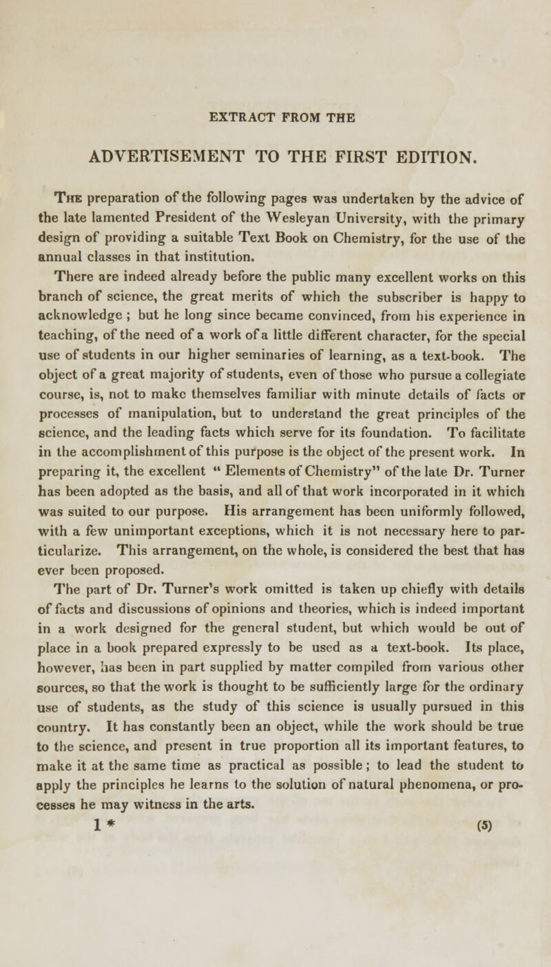 EXTRACT FROM THE ADVERTISEMENT TO THE FIRST EDITION. The preparation of the following pages was undertaken by the advice of the late lamented President of the Wesleyan University, with the primary design of providing a suitable Text Book on Chemistry, for the use of the annual classes in that institution. There are indeed already before the public many excellent works on this branch of science, the great merits of which the subscriber is happy to acknowledge ; but he long since became convinced, from his experience in teaching, of the need of a work of a little different character, for the special use of students in our higher seminaries of learning, as a text-book. The object of a great majority of students, even of those who pursue a collegiate course, is, not to make themselves familiar with minute details of facts or processes of manipulation, but to understand the great principles of the science, and the leading facts which serve for its foundation. To facilitate in the accomplishment of this purpose is the object of the present work. In preparing it, the excellent  Elements of Chemistry of the late Dr. Turner has been adopted as the basis, and all of that work incorporated in it which was suited to our purpose. His arrangement has been uniformly followed, with a few unimportant exceptions, which it is not necessary here to par- ticularize. This arrangement, on the whole, is considered the best that has ever been proposed. The part of Dr. Turner's work omitted is taken up chiefly with details of facts and discussions of opinions and theories, which is indeed important in a work designed for the general student, but which would be out of place in a book prepared expressly to be used as a text-book. Its place, however, has been in part supplied by matter compiled from various other sources, so that the work is thought to be sufficiently large for the ordinary use of students, as the study of this science is usually pursued in this country. It has constantly been an object, while the work should be true to the science, and present in true proportion all its important features, to make it at the same time as practical as possible; to lead the student to apply the principles he learns to the solution of natural phenomena, or pro- cesses he may witness in the arts.