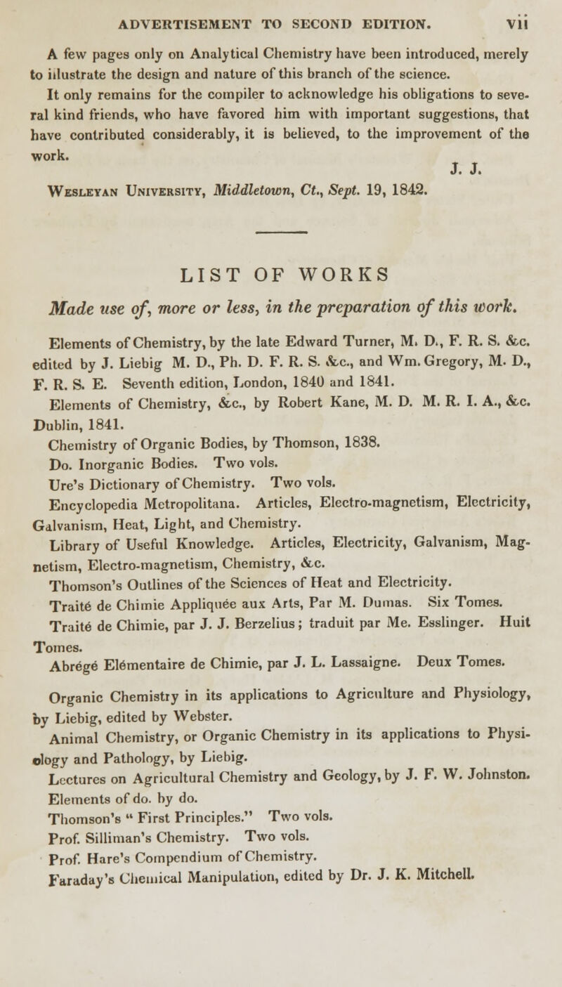 ADVERTISEMENT TO SECOND EDITION. Vll A few pages only on Analytical Chemistry have been introduced, merely to illustrate the design and nature of this branch of the science. It only remains for the compiler to acknowledge his obligations to seve- ral kind friends, who have favored him with important suggestions, that have contributed considerably, it is believed, to the improvement of the work. J. J. Wesleyan University, Middletown, Ct., Sept. 19, 1842. LIST OF WORKS Made use of, more or less, in the preparation of this ivork. Elements of Chemistry, by the late Edward Turner, M. D\, F. R. S. &c. edited by J. Liebig M. D., Ph. D. F. R. S. &c, and Wm. Gregory, M. D., F. R. S. E. Seventh edition, London, 1840 and 1841. Elements of Chemistry, &c, by Robert Kane, M. D. M. R. I. A., &c. Dublin, 1841. Chemistry of Organic Bodies, by Thomson, 1838. Do. Inorganic Bodies. Two vols. Ure's Dictionary of Chemistry. Two vols. Encyclopedia Metropolitana. Articles, Electro-magnetism, Electricity, Galvanism, Heat, Light, and Chemistry. Library of Useful Knowledge. Articles, Electricity, Galvanism, Mag- netism, Electro-magnetism, Chemistry, &c. Thomson's Outlines of the Sciences of Heat and Electricity. Traite de Chimie Appliquee aux Arts, Par M. Dumas. Six Tomes. Traite de Chimie, par J. J. Berzelius; traduit par Me. Esslinger. Huit Tomes. Abrege Elementaire de Chimie, par J. L. Lassaigne. Deux Tomes. Organic Chemistry in its applications to Agriculture and Physiology, by Liebig, edited by Webster. Animal Chemistry, or Organic Chemistry in its applications to Physi- ology and Pathology, by Liebig. Lectures on Agricultural Chemistry and Geology, by J. F. W. Johnston. Elements of do. by do. Thomson's  First Principles. Two vols. Prof. Silliman's Chemistry. Two vols. Prof. Hare's Compendium of Chemistry. Faraday's Chemical Manipulation, edited by Dr. J. K. Mitchell.