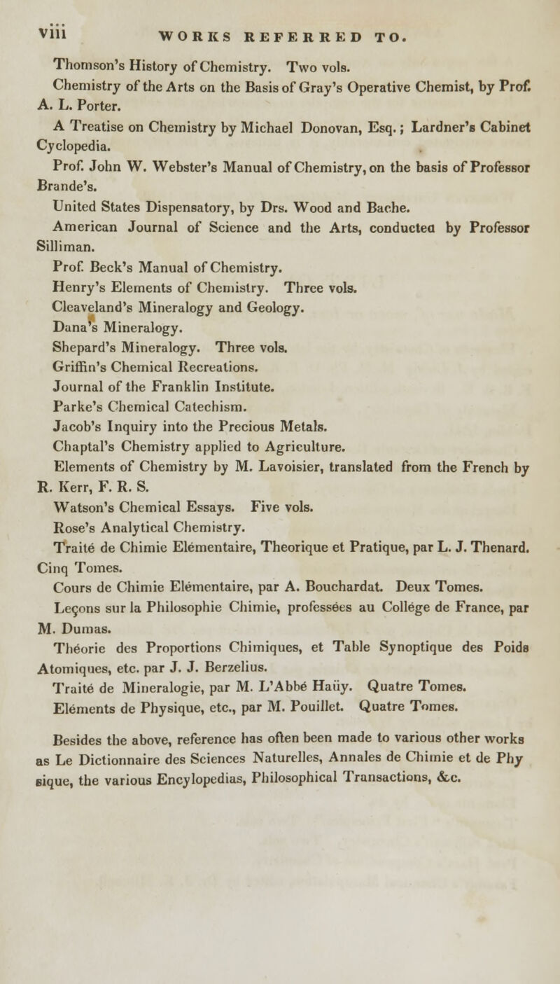 VH1 WORKS REFERRED TO. Thomson's History of Chemistry. Two vols. Chemistry of the Arts on the Basis of Gray's Operative Chemist, by Prof. A. L. Porter. A Treatise on Chemistry by Michael Donovan, Esq.; Lardner's Cabinet Cyclopedia. Prof. John W. Webster's Manual of Chemistry, on the basis of Professor Brande's. United States Dispensatory, by Drs. Wood and Bache. American Journal of Science and the Arts, conductea by Professor Sill i man. Prof. Beck's Manual of Chemistry. Henry's Elements of Chemistry. Three vols. Cleaveland's Mineralogy and Geology. Dana's Mineralogy. Shepard's Mineralogy. Three vols. Griffin's Chemical Recreations. Journal of the Franklin Institute. Parke's Chemical Catechism. Jacob's Inquiry into the Precious Metals. Chaptal's Chemistry applied to Agriculture. Elements of Chemistry by M. Lavoisier, translated from the French by R. Kerr, F. R. S. Watson's Chemical Essays. Five vols. Rose's Analytical Chemistry. Traite de Chimie Elementaire, Theorique et Pratique, par L. J. Thenard. Cinq Tomes. Cours de Chimie Elementaire, par A. Bouchardat. Deux Tomes. Letjons sur la Philosophic Chimie, professees au College de France, par M. Dumas. Theorie des Proportions Chimiques, et Table Synoptique des Poids Atomiques, etc. par J. J. Berzelius. Traite de Mineralogie, par M. L'Abbe Haiiy. Quatre Tomes. Elements de Physique, etc., par M. Pouillet. Quatre Tomes. Besides the above, reference has often been made to various other works as Le Dictionnaire des Sciences Naturelles, Annales de Chimie et de Phy eique, the various Encylopedias, Philosophical Transactions, &c.