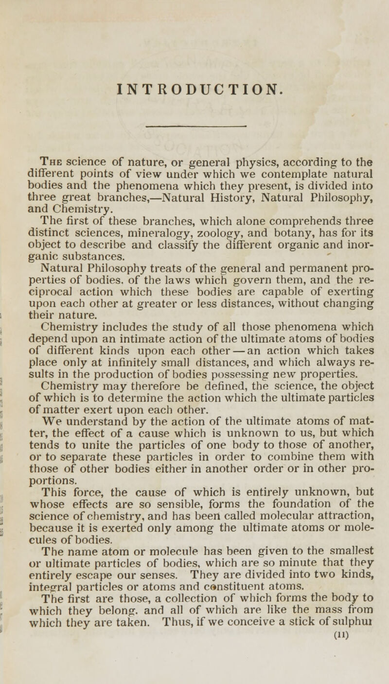 INTRODUCTION. The science of nature, or general physics, according to the different points of view under which we contemplate natural bodies and the phenomena which they present, is divided into three great branches,—Natural History, Natural Philosophy, and Chemistry. The first of these branches, which alone comprehends three distinct sciences, mineralogy, zoology, and botany, has for its object to describe and classify the different organic and inor- ganic substances. Natural Philosophy treats of the general and permanent pro- perties of bodies, of the laws which govern them, and the re- ciprocal action which these bodies are capable of exerting upon each other at greater or less distances, without changing their nature. Chemistry includes the study of all those phenomena which depend upon an intimate action of the ultimate atoms of bodies of different kinds upon each other — an action which takes place only at infinitely small distances, and which always re- sults in the production of bodies possessing new properties. Chemistry may therefore be defined, the science, the object of which is to determine the action which the ultimate particles of matter exert upon each other. We understand by the action of the ultimate atoms of mat- ter, the effect of a cause which is unknown to us, but which tends to unite the particles of one body to those of another, or to separate these particles in order to combine them with those of other bodies either in another order or in other pro- portions. This force, the cause of which is entirely unknown, but whose effects are so sensible, forms the foundation of the science of chemistry, and has been called molecular attraction, because it is exerted only among the ultimate atoms or mole- cules of bodies. The name atom or molecule has been given to the smallest or ultimate particles of bodies, which are so minute that they entirely escape our senses. They are divided into two kinds, integral particles or atoms and canstituent atoms. The first are those, a collection of which forms the body to which they belong, and all of which are like the mass from which they are taken. Thus, if we conceive a stick of sulphui