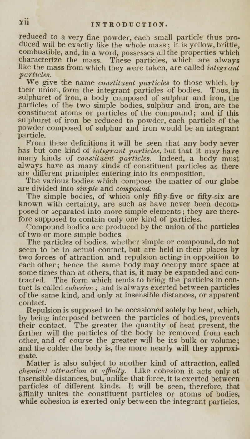 *1I reduced to a very fine powder, each small particle thus pro- duced will be exactly like the whole mass ; it is yellow, brittle, combustible, and, in a word, possesses all the properties which characterize the mass. These particles, which are always like the mass from which they were taken, are called integrant particles. We give the name constituent particles to those which, by their union, form the integrant particles of bodies. Thus, in sulphuret of iron, a body composed of sulphur and iron, the particles of the two simple bodies, sulphur and iron, are the constituent atoms or particles of the compound; and if this sulphuret of iron be reduced to powder, each particle of the powder composed of sulphur and iron would be an integrant particle. From these definitions it will be seen that any body never has but one kind of integrant particles, but that it may have many kinds of constituent particles. Indeed, a body must always have as many kinds of constituent particles as there are different principles entering into its composition. The various bodies which compose the matter of our globe are divided into simple and compound. The simple bodies, of which only fifty-five or fifty-six are known with certainty, are such as have never been decom- posed or separated into more simple elements; they are there- fore supposed to contain only one kind of particles. Compound bodies are produced by the union of the particles of two or more simple bodies. The particles of bodies, whether simple or compound, do not seem to be in actual contact, but are held in their places by two forces of attraction and repulsion acting in opposition to each other; hence the same body may occupy more space at some times than at others, that is, it may be expanded and con- tracted. The form which tends to bring the particles in con- tact is called cohesion ; and is always exerted between particles of the same kind, and only at insensible distances, or apparent contact. Repulsion is supposed to be occasioned solely by heat, which, by being interposed between the particles of bodies, prevents their contact. The greater the quantity of heat present, the farther will the particles of the body be removed from each other, and of course the greater will be its bulk or volume; and the colder the body is, the more nearly will they approxi- mate. Matter is also subject to another kind of attraction, called chemical attraction or affinity. Like cohesion it acts only at insensible distances, but, unlike that force, it is exerted between particles of different kinds. It will be seen, therefore, that affinity unites the constituent particles or atoms of bodies, while cohesion is exerted only between the integrant particles.