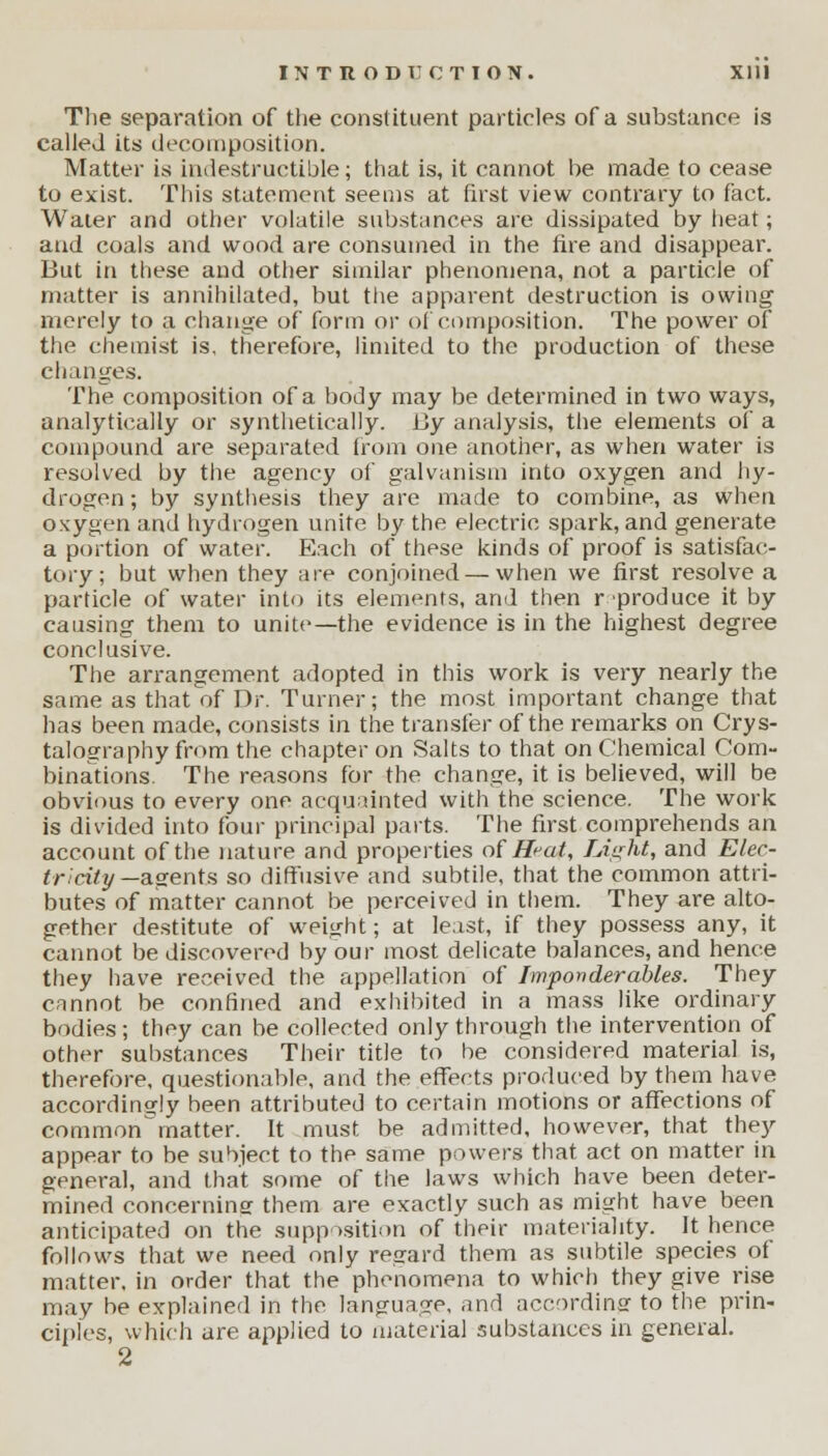 The separation of the constituent particles of a substance is called its decomposition. Matter is indestructible; that is, it cannot be made to cease to exist. This statement seems at first view contrary to fact. Water and other volatile substances are dissipated by heat; and coals and wood are consumed in the fire and disappear. But in these and other similar phenomena, not a particle of matter is annihilated, but the apparent destruction is owing merely to a change of form or of composition. The power of the chemist is, therefore, limited to the production of these changes. The composition of a body may be determined in two ways, analytically or synthetically. By analysis, the elements of a compound are separated from one another, as when water is resolved by the agency of galvanism into oxygen and hy- drogen; by synthesis they are made to combine, as when oxygen and hydrogen unite by the electric spark, and generate a portion of water. Each of these kinds of proof is satisfac- tory; but when they are conjoined — when we first resolve a particle of water into its elements, and then r produce it by causing them to unite—the evidence is in the highest degree conclusive. The arrangement adopted in this work is very nearly the same as that of Dr. Turner; the most important change that has been made, consists in the transfer of the remarks on Crys- talography from the chapter on Salts to that on Chemical Com- binations. The reasons for the change, it is believed, will be obvious to every one acquainted with the science. The work is divided into four principal parts. The first comprehends an account of the nature and properties of Seat, Light, and Elec- tricity —agents so diffusive and subtile, that the common attri- butes of matter cannot be perceived in them. They are alto- gether destitute of weight; at least, if they possess any, it cannot be discovered by our most delicate balances, and hence they have received the appellation of Imponderables. They cannot be confined and exhibited in a mass like ordinary bodies; they can be collected only through the intervention of other substances Their title to be considered material is, therefore, questionable, and the effects produced by them have accordingly been attributed to certain motions or affections of common'matter. It must be admitted, however, that they appear to be subject to the same powers that act on matter in general, and that some of the laws which have been deter- mined concerning them are exactly such as might have been anticipated on the supposition of their materiality. It hence follows that we need only regard them as subtile species of matter, in order that the phenomena to which they give rise may be explained in the language, and acmrdinar to the prin- ciples, which are applied to material substances in general. 2