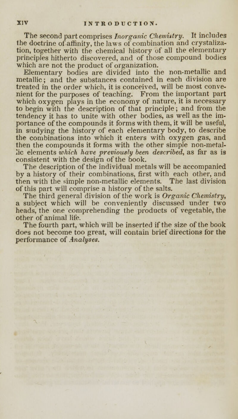 The second part comprises Inorganic Chemistry. It includes the doctrine of affinity, the laws of combination and crystaliza- tion, together with the chemical history of all the elementary principles hitherto discovered, and of those compound bodies which are not the product of organization. Elementary bodies are divided into the non-metallic and metallic; and the substances contained in each division are treated in the order which, it is conceived, will be most conve- nient for the purposes of teaching. From the important part which oxygen plays in the economy of nature, it is necessary to begin with the description of that principle; and from the tendency it has to unite with other bodies, as well as the im- portance of the compounds it forms with them, it will be useful, in studying the history of each elementary body, to describe the combinations into which it enters with oxygen gas, and then the compounds it forms with the other simple non-metal- lic elements which have previously been described, as far as is consistent with the design of the book. The description of the individual metals will be accompanied by a history of their combinations, first with each other, and then with the simple non-metallic elements. The last division of this part will comprise a history of the salts. The third general division of the work is Organic Chemistry, a subject which will be conveniently discussed under two heads, the one comprehending the products of vegetable, the other of animal life. The fourth part, which will be inserted if the size of the book does not become too great, will contain brief directions for the performance of Analyses.