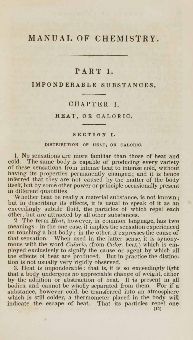 MANUAL OF CHEMISTRY. PART I. IMPONDERABLE SUBSTANCES, CHAPTER I. HEAT, OR CALORIC. SECTION I. DISTRIBUTION OF HEAT, OR CALORIC. 1. No sensations are more familiar than those of heat and cold. The same body is capable of producing every variety of these sensations, from intense heat to intense cold, without having its properties permanently changed; and it is hence inferred that they are not caused by the matter of the body itself, but by some other power or principle occasionally present in different quantities Whether heat be really a material substance, is not known; but in describing its effects, it is usual to speak of it as an exceedingly subtile fluid, the particles of which repel each other, but are attracted by all other substances. 2. The term Heat, however, in common language, has two meanings: in the one case, it implies the sensation experienced on touching a hot body ; in the other, it expresses the cause of that sensation. When used in the latter sense, it is synony- mous with the word Caloric, (from Color, heat,) which is em- ployed exclusively to signify the cause or agent by which all the effects of heat are produced. But in practice the distinc- tion is not usually very rigidly observed. 3. Heat is imponderable: that is, it is so exceedingly light that a body undergoes no appreciable change of weight, either by the addition or abstraction of heat. It -is present in all bodies, and cannot be wholly separated from them. For if a substance, however cold, be transferred into an atmosphere which is still colder, a thermometer placed in the body will indicate the escape of heat. That its particles repel one