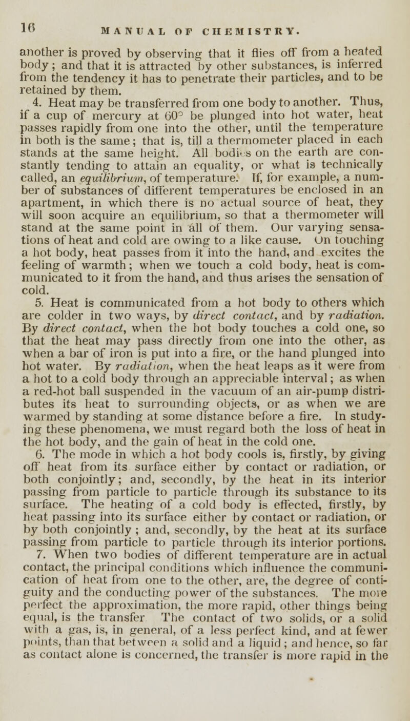 another is proved by observing that it flies off from a heated body; and that it is attracted by other substances, is inferred from the tendency it has to penetrate their particles, and to be retained by them. 4. Heat may be transferred from one body to another. Thus, if a cup of mercury at 60° be plunged into hot water, heat passes rapidly from one into the other, until the temperature in both is the same; that is, till a thermometer placed in each stands at the same height. All bodi. s on the earth are con- stantly tending to attain an equality, or what is technically called, an equilibrium, of temperature. If, for example, a num- ber of substances of different temperatures be enclosed in an apartment, in which there is no actual source of heat, they will soon acquire an equilibrium, so that a thermometer will stand at the same point in all of them. Our varying sensa- tions of heat and cold are owing to a like cause, un touching a hot body, heat passes from it into the hand, and excites the feeling of warmth; when we touch a cold body, heat is com- municated to it from the hand, and thus arises the sensation of cold. 5. Heat is communicated from a hot body to others which are colder in two ways, by direct contact, and by radiation. By direct contact, when the hot body touches a cold one, so that the heat may pass directly from one into the other, as when a bar of iron is put into a fire, or the hand plunged into hot water. By radiation, when the heat leaps as it were from a hot to a cold body through an appreciable interval; as when a red-hot ball suspended in the vacuum of an air-pump distri- butes its heat to surrounding objects, or as when we are warmed by standing at some distance before a fire. In study- ing these phenomena, we must regard both the loss of heat in the hot body, and the gain of heat in the cold one. 6. The mode in which a hot body cools is, firstly, by giving off heat from its surface either by contact or radiation, or both conjointly; and, secondly, by the heat in its interior passing from particle to particle through its substance to its surface. The heating of a cold body is effected, firstly, by heat passing into its surface either by contact or radiation, or by both conjointly ; and, secondly, by the heat at its surface passing from particle to particle through its interior portions. 7. When two bodies of different temperature are in actual contact, the principal conditions which influence the communi- cation of heat from one to the other, are, the degree of conti- guity and the conducting power of the substances. The more perfect the approximation, the more rapid, other things being equal, is the transfer The contact of two solids, or a solid with a gas, is, in general, of a less perfect kind, and at fewer points, than that between a solid and a liquid ; and hence, so far as contact alone is concerned, the transfer is more rapid in the