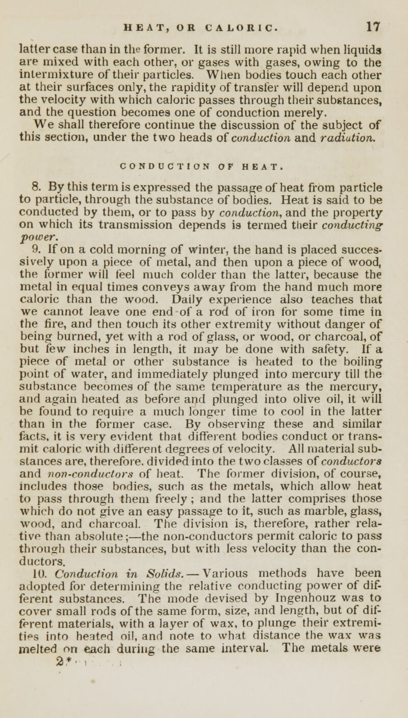 latter case than in the former. It is still more rapid when liquids are mixed with each other, or gases with gases, owing to the intermixture of their particles. When bodies touch each other at their surfaces only, the rapidity of transfer will depend upon the velocity with which caloric passes through their substances, and the question becomes one of conduction merely. We shall therefore continue the discussion of the subject of this section, under the two heads of conduction and radiation. CONDUCTION OF HEAT. 8. By this term is expressed the passage of heat from particle to particle, through the substance of bodies. Heat is said to be conducted by them, or to pass by conduction, and the property on which its transmission depends is termed their conducting power. 9. If on a cold morning of winter, the hand is placed succes- sively upon a piece of metal, and then upon a piece of wood, the former will feel much colder than the latter, because the metal in equal times conveys away from the hand much more caloric than the wood. Daily experience also teaches that we cannot leave one end of a rod of iron for some time in the fire, and then touch its other extremity without danger of being burned, yet with a rod of glass, or wood, or charcoal, of but few inches in length, it may be done with safety. If a piece of metal or other substance is heated to the boiling point of water, and immediately plunged into mercury till the substance becomes of the same temperature as the mercury, and again heated as before and plunged into olive oil, it will be found to require a much longer time to cool in the latter than in the former case. By observing these and similar facts, it is very evident that different bodies conduct or trans- mit caloric with different degrees of velocity. All material sub- stances are, therefore, divided into the two classes of conductors and non-conductors of heat. The former division, of course, includes those bodies, such as the metals, which allow heat to pass through them freely ; and the latter comprises those which do not give an easy passage to it, such as marble, glass, wood, and charcoal. The division is, therefore, rather rela- tive than absolute;—the non-conductors permit caloric to pass through their substances, but with less velocity than the con- ductors. 10. Conduction in Solids. — Various methods have been adopted for determining the relative conducting power of dif- ferent substances. The mode devised by Ingenhouz was to cover small rods of the same form, size, and length, but of dif- ferent materials, with a layer of wax, to plunge their extremi- ties into heated oil, and note to what distance the wax was melted on each during the same interval. The metals were 2*> i