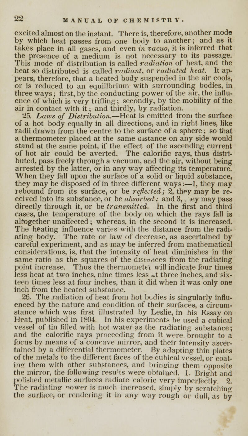 excited almost on the instant. There is, therefore, another mode by which heat passes from one body to another; and as it takes place in all gases, and even in vacuo, it is inferred that the presence of a medium is not necessary to its passage. This mode of distribution is called radiation of heat, and the heat so distributed is called radiant, or radiated heat. It ap- pears, therefore, that a heated body suspended in the air cools, or is reduced to an equilibrium with surrounding bodies, in three ways; first, by the conducting power of the air, the influ- ence of which is very trifling; secondly, by the mobility of the air in contact with it; and thirdly, by radiation. 25. Laws of Distribution.—Heat is emitted from the surface of a hot body equally in all directions, and in right lines, like radii drawn from the centre to the surface of a sphere; so that a thermometer placed at the same uistance on any side would stand at the same point, if the effect of the ascending current of hot air could be averted. The calorific rays, thus distri- buted, pass freely through a vacuum, and the air, without being arrested by the latter, or in any way affecting its temperature. When they fall upon the surface of a solid or liquid substance, they may be disposed of in three different ways:—1, they may rebound from its surface, or be reflected; 2, they may be re- ceived into its substance, or be absorbed ,• and 3,. iey may pass directly through it, or be transmitted. In the first and third cases, the temperature of the body on which the rays fall is altogether unaffected; whereas, in the second it is increased. The heating influence varies with the distance from the radi- ating body. The rate or law of decrease, as ascertained by careful experiment, and as may be inferred from mathematical considerations, is, that the intensity of heat diminishes in the same ratio as the squares of the clisirrrices from the radiating point increase. Thus the thermometn will indicate four times less heat at two inches, nine times less ut three inches, and six- teen times less at four inches, than it did when it was only one inch from the heated substance. 26. The radiation of heat from hot bodies is singularly influ- enced by the nature and condition of their surfaces, a circum- stance which was first illustrated by Leslie, in his Essay on Heat, published in 1804. In his experiments he used a cubical vessel of tin filled with hot water as the radiating substance; and the calorific rays proceeding from it were brought to a focus bv means of a concave mirror, and their intensity ascer- tained by a differential thermometer. By adapting thin plates of the metals to the different faces of the cubical vessel, or coat- ing them with other substances, and bringing them opposite the mirror, the following resu'ts were obtained. 1. Bright and polished metallic surfaces radiate caloric very imperfectly. 2. The radiating nower is much increased, simply by scratching the surface, or rendering it in any way rough or dull, as by