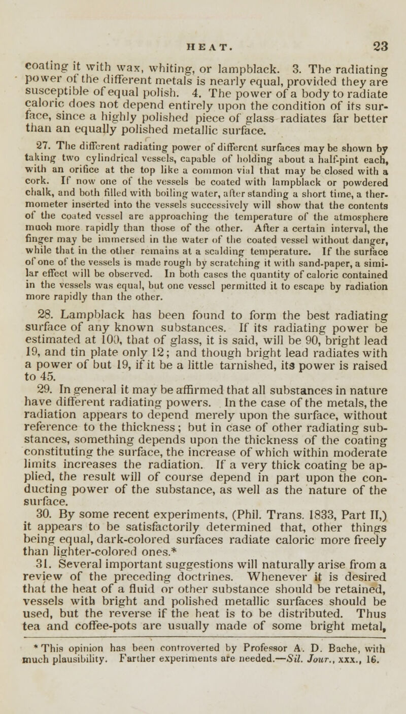 coaling it with wax, whiting, or lampblack. 3. The radiating power ot the different metals is nearly equal, provided they are susceptible of equal polish. 4. The power of a body to radiate caloric does not depend entirely upon the condition of its sur- face, since a highly polished piece of glass radiates far better than an equally polished metallic surface. 27. The different radiating power of different surfaces maybe shown by taking two cylindrical vessels, capable of holding about a half-pint each, with an orifice at the top like a common vial that may be closed with a cork. If now one of the vessels be coated with lampblack or powdered chalk, and both filled with boiling water, after standing a short time, a ther- mometer inserted into the vessels successively will show that the contents of the coated vessel are approaching the temperature of the atmosphere muoh more rapidly than those of the other. After a certain interval, the finger may be immersed in the water of the coated vessel without danger, while that in the other remains at a scalding temperature. If the surface of one of the vessels is made rough by scratching it with sand-paper, a simi- lar effect will be observed. In both cases the quantity of caloric contained in the vessels was equal, but one vessel permitted it to escape by radiation more rapidly than the other. 28. Lampblack has been found to form the best radiating surface of any known substances. If its radiating power be estimated at 100, that of glass, it is said, will be 90, bright lead 19, and tin plate only 12; and though bright lead radiates with a power of but 19, if it be a little tarnished, its power is raised to 45. 29. In general it may be affirmed that all substances in nature have different radiating powers. In the case of the metals, the radiation appears to depend merely upon the surface, without reference to the thickness; but in case of other radiating sub- stances, something depends upon the thickness of the coating constituting the surface, the increase of which within moderate limits increases the radiation. If a very thick coating be ap- plied, the result will of course depend in part upon the con- ducting power of the substance, as well as the nature of the surface. 30. By some recent experiments, (Phil. Trans. 1833, Part II,) it appears to be satisfactorily determined that, other things being equal, dark-colored surfaces radiate caloric more freely than lighter-colored ones.* 31. Several important suggestions will naturally arise from a review of the preceding doctrines. Whenever it is desired that the heat of a fluid or other substance should be retained, vessels with bright and polished metallic surfaces should be used, but the reverse if the heat is to be distributed. Thus tea and coffee-pots are usually made of some bright metal, * This opinion has been controverted by Professor A. D. Bache, with much plausibility. Farther experiments are needed.—Sil. Jour., xxx., 16.