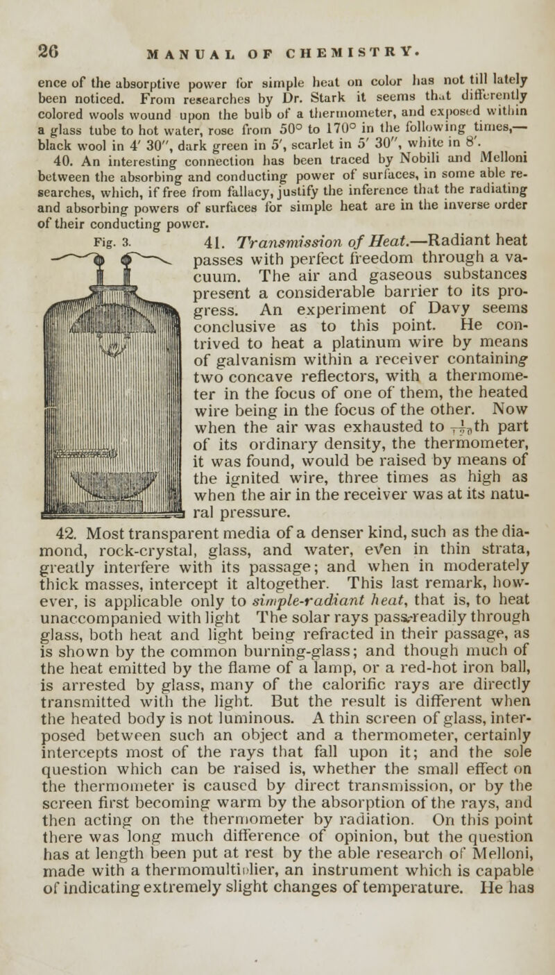 ence of the absorptive power for simple heat on color has not till lately been noticed. From researches by Dr. Stark it seems that differently colored wools wound upon the bulb of a thermometer, and exposed within a glass tube to hot water, rose from 50° to 170° in the following times,— black wool in 4' 30, dark green in 5', scarlet in 5' 30, white in 8'. 40. An interesting connection has been traced by Nobili and Melloni between the absorbing and conducting power of surfaces, in some able re- searches, which, if free from fallacy, justify the inference that the radiating and absorbing powers of surfaces for simple heat are in the inverse order of their conducting power. Fig. 3. 41. Transmission of Heat.—Radiant heat ~-^fa «P—^ passes with perfect freedom through a va- cuum. The air and gaseous substances present a considerable barrier to its pro- gress. An experiment of Davy seems conclusive as to this point. He con- trived to heat a platinum wire by means of galvanism within a receiver containing two concave reflectors, with a thermome- ter in the focus of one of them, the heated wire being in the focus of the other. Now when the air was exhausted to T^th part of its ordinary density, the thermometer, it was found, would be raised by means of the ignited wire, three times as high as when the air in the receiver was at its natu- ral pressure. 42. Most transparent media of a denser kind, such as the dia- mond, rock-crystal, glass, and water, ev*en in thin strata, greatly interfere with its passage; and when in moderately thick masses, intercept it altogether. This last remark, how- ever, is applicable only to simple-radiant heat, that is, to heat unaccompanied with light The solar rays passt-readily through glass, both heat and light being refracted in their passage, as is shown by the common burning-glass; and though much of the heat emitted by the flame of a lamp, or a red-hot iron ball, is arrested by glass, many of the calorific rays are directly transmitted with the light. But the result is different when the heated body is not luminous. A thin screen of glass, inter- posed between such an object and a thermometer, certainly intercepts most of the rays that fall upon it; and the sole question which can be raised is, whether the small effect on the thermometer is caused by direct transmission, or by the screen first becoming warm by the absorption of the rays, and then acting on the thermometer by radiation. On this point there was long much difference of opinion, but the question has at length been put at rest by the able research of Melloni, made with a thermomultiulier, an instrument which is capable of indicating extremely slight changes of temperature. He has