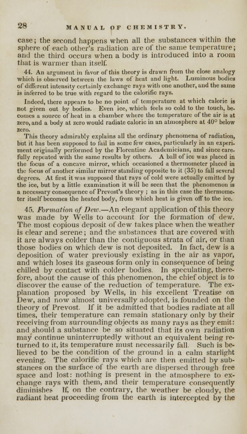 case; the second happens when all the substances within the sphere of each other's radiation are of the same temperature; and the third occurs when a body is introduced into a room that is warmer than itself. 44. An argument in favor of this theory is drawn from the close analogy which is observed between the laws of heat and light. Luminous bodies of different intensity certainly exchange rays witli one another, and the same is inferred to be true with regard to the calorific rays. Indeed, there appears to be no point of temperature at which caloric is not given out by bodies. Even ice, which feels so cold to the touch, be- comes a source of heat in a chamber where the temperature of the air is at zero, and a body at zero would radiate caloric in an atmosphere at 40° below zero. This theory admirably explains all the ordinary phenomena of radiation, but it has been supposed to fail in some few cases, particularly in an experi. ment originally performed by the Florentine Academicians, and since care- fully repeated with the same results by others. A ball of ice was placed in the focus of a concave mirror, which occasioned a thermometer placed in the focus of another similar mirror standing opposite to it (35) to fall several degrees. At first it was supposed that rays of cold were actually emitted by the ice, but by a little examination it will be seen that the phenomenon is a necessary consequence of Prevost's theory ; as in this case the thermome- ter itself becomes the heated body, from which heat is given off to the ice. 45. Formation of Dew.—An elegant application of this theory was made by Wells to account for the formation of dew. The most copious deposit of dew takes place when the weather is clear and serene; and the substances that are covered with it are always colder than the contiguous strata of air, or than those bodies on which dew is not deposited. In fact, dew is a deposition of water previously existing in the air as vapor, and which loses its gaseous form only in consequence of being chilled by contact with colder bodies. In speculating, there- fore, about the cause of this phenomenon, the chief object is to discover the cause of the reduction of temperature. The ex- planation proposed by Wells, in his excellent Treatise on Dew, and now almost universally adopted, is founded on the theory of Prevost. If it be admitted that bodies radiate at all times, their temperature can remain stationary only by their receiving from surrounding objects as many rays as they emit: and should a substance be so situated that its own radiation may continue uninterruptedly without an equivalent being re- turned to it, its temperature must necessarily fall. Such is be- lieved to be the condition of the ground in a calm starlight evening. The calorific rays which are then emitted by sub- stances on the surface of the earth are dispersed through free space and lost: nothing is present in the atmosphere to ex- change rays with them, and their temperature consequently diminishes If, on the contrary, the weather be cloudy, the radiant heat proceeding from the earth is intercepted by the