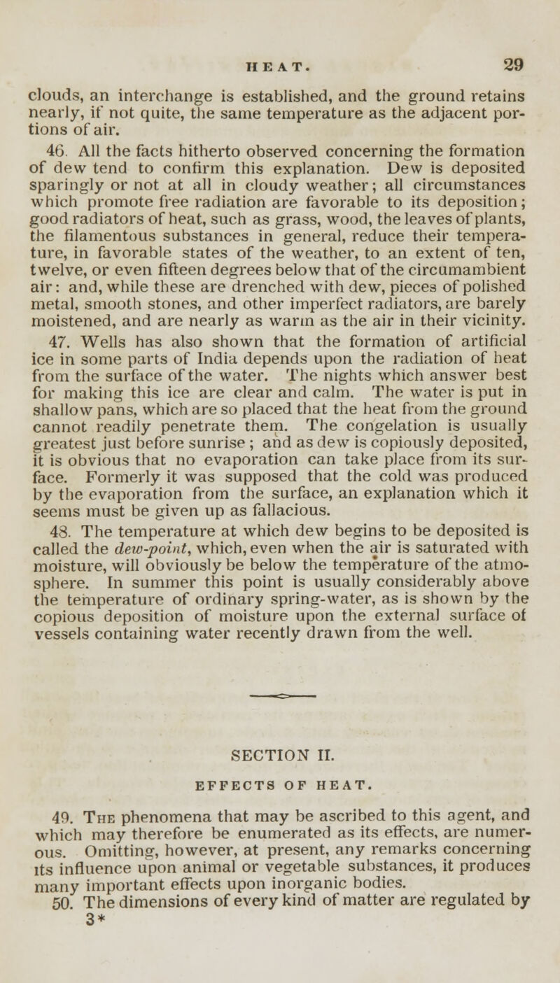 clouds, an interchange is established, and the ground retains nearly, if not quite, the same temperature as the adjacent por- tions of air. 46. All the facts hitherto observed concerning the formation of dew tend to confirm this explanation. Dew is deposited sparingly or not at all in cloudy weather; all circumstances which promote free radiation are favorable to its deposition; good radiators of heat, such as grass, wood, the leaves of plants, the filamentous substances in general, reduce their tempera- ture, in favorable states of the weather, to an extent of ten, twelve, or even fifteen degrees below that of the circumambient air: and, while these are drenched with dew, pieces of polished metal, smooth stones, and other imperfect radiators, are barely moistened, and are nearly as warm as the air in their vicinity. 47. Wells has also shown that the formation of artificial ice in some parts of India depends upon the radiation of heat from the surface of the water. The nights which answer best for making this ice are clear and calm. The water is put in shallow pans, which are so placed that the heat from the ground cannot readily penetrate them. The congelation is usually greatest just before sunrise ; and as dew is copiously deposited, it is obvious that no evaporation can take place from its sur- face. Formerly it was supposed that the cold was produced by the evaporation from the surface, an explanation which it seems must be given up as fallacious. 48. The temperature at which dew begins to be deposited is called the dew-point, which, even when the air is saturated with moisture, will obviously be below the temperature of the atmo- sphere. In summer this point is usually considerably above the temperature of ordinary spring-water, as is shown by the copious deposition of moisture upon the external surface of vessels containing water recently drawn from the well. SECTION II. EFFECTS OF HEAT. 49. The phenomena that may be ascribed to this agent, and which may therefore be enumerated as its effects, are numer- ous. Omitting, however, at present, any remarks concerning its influence upon animal or vegetable substances, it produces many important effects upon inorganic bodies. 50. The dimensions of every kind of matter are regulated by 3*