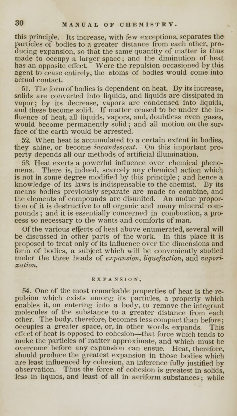 this principle. Its increase, with few exceptions, separates the particles of bodies to a greater distance from each other, pro- ducing expansion, so that the same quantity of matter is thus made to occupy a larger space; and the diminution of heat has an opposite effect. Were the repulsion occasioned by this agent to cease entirely, the atoms of bodies would come into actual contact. 51. The form of bodies is dependent on heat. By its increase, solids are converted into liquids, and liquids are dissipated in vapor; by its decrease, vapors are condensed into liquids, and these become solid. If matter ceased to be under the in- fluence of heat, all liquids, vapors, and, doubtless even gases, would become permanently solid; and all motion on the sur- face of the earth would be arrested. 52. When heat is accumulated to a certain extent in bodies, they shine, or become incandescent. On this important pro- perty depends all our methods of artificial illumination. 53. Heat exerts a powerful influence over chemical pheno- mena. There is, indeed, scarcely any chemical action which is not in some degree modified by this principle ; and hence a knowledge of its laws is indispensable to the chemist. By its means bodies previously separate are made to combine, and the elements of compounds are disunited. An undue propor- tion of it is destructive to all organic and many mineral com- pounds ; and it is essentially concerned in combustion, a pro- cess so necessary to the wants and comforts of man. Of the various effects of heat above enumerated, several will be discussed in other parts of the work. In this place it is proposed to treat only of its influence over the dimensions and form of bodies, a subject which will be conveniently studied under the three heads of expansion, liquefaction, and vapori- zation. EXPANSION. 54. One of the most remarkable properties of heat is the re- pulsion which exists among its particles, a property which enables it, on entering into a body, to remove the integrant molecules of the substance to a greater distance from each other. The body, therefore, becomes less compact than before; occupies a greater space, or, in other words, expands. This effect of heat is opposed to cohesion—that force which tends to make the particles of matter approximate, and which must be overcome before any expansion can ensue. Heat, therefore, should produce the greatest expansion in those bodies which are least influenced by cohesion, an inference fully justified by observation. Thus the force of cohesion is greatest in solids, less in liquids, and least of all in aeriform substances; while