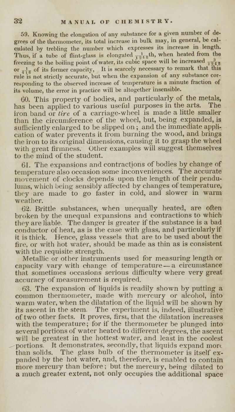 59. Knowing the elongation of any substance for a given number of de- grees of the thermometer, its total increase in bulk may, in general, be cal- culated by trebling the number which expresses its increase in length. Thus, if a tube of flint-glass is elongated j^V**' when heated from the freezing to the boiling point of water, its cubic space will be increased _^3 or ,A_ of its former capacity, It is scarcely necessary to remark that this rule 'is not strictly accurate, but when the expansion of any substance cor- responding to the observed increase of temperature is a minute fraction of its volume, the error in practice will be altogether insensible. 60. This property of bodies, and particularly of the metals, has been applied to various useful purposes in the arts. The iron band or tire of a carriage-wheel is made a little smaller than the circumference of the wheel, but, being expanded, is sufficiently enlarged to be slipped on ; and the immediate appli- cation of water prevents it from burning the wood, and brings the iron to its original dimensions, causing it to grasp the wheel with great firmness. Other examples will suggest themselves to the mind of the student. 61. The expansions and contractions of bodies by change of temperature also occasion some inconveniences. The accurate movement of clocks depends upon the length of their pendu- lums, which being sensibly affected by changes of temperature, they are made to go faster in cold, and slower in warm weather. 62. Brittle substances, when unequally heated, are often broken by the unequal expansions and contractions to which they are liable. The danger is greater if the substance is a bad conductor of heat, as is the case with glass, and particularly if it is thick. Hence, glass vessels that are to be used about the fire, or with hot water, should be made as thin as is consistent with the requisite strength. Metallic or other instruments used for measuring length or capacity vary with change of temperature — a circumstance that sometimes occasions serious difficulty where very great accuracy of measurement is required. 63. The expansion of liquids is readily shown by putting a common thermometer, made with mercury or alcohol, into warm water, when the dilatation of the liquid will be shown by its ascent in the stem. The experiment is, indeed, illustrative of two other facts. It proves, first, that the dilatation increases with the temperature; for if the thermometer be plunged into several portions of water heated to different degrees, the ascent will be greatest in the hottest water, and least in the coolest portions. It demonstrates, secondly, that liquids expand more than solids. The glass bulb of the thermometer is itself ex- panded by the hot water, and, therefore, is enabled to contain more mercury than before; but the mercury, being dilated to a much greater extent, not only occupies the additional space