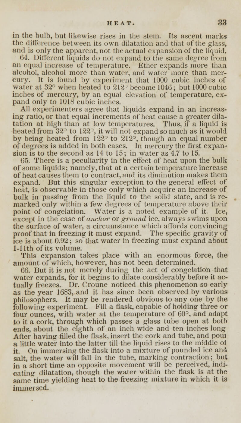 in the bulb, but likewise rises in the stem. Its ascent marks the difference between its own dilatation and that of the glass, and is only the apparent, not the actual expansion of the liquid. 64. Different liquids do not expand to the same degree from an equal increase of temperature. Ether expands more than alcohol, alcohol more than water, and water more than mer- cury. It is found by experiment that 1000 cubic inches of water at 32° when heated to 212J become 1046; but 1000 cubic inches of mercury, by an equal elevation of temperature, ex- pand only to 1018 cubic inches. All experimenters agree that liquids expand in an increas- ing ratio, or that equal increments of heat cause a greater dila- tation at high than at low temperatures. Thus, if a liquid is heated from 32° to 122°, it will not expand so much as it would by being heated from 1220 to 2123, though an equal number of degrees is added in both cases. In mercury the first expan- sion is to the second as 14 to 15; in water as 4.7 to 15. 65. There is a peculiarity in the effect of heat upon the bulk of some liquids; namely, that at a certain temperature increase of heat causes them to contract, and its diminution makes them expand. But this singular exception to the general effect of heat, is observable in those only which acquire an increase of bulk in passing from the liquid to the solid state, and is re- marked only within a few degrees of temperature above their point of congelation. Water is a noted example of it. Ice, except in the case of anchor or ground ice, always swims upon the surface of water, a circumstance which affords convincing proof that in freezing it must expand. The specific gravity of ice is about 0.92; sothat water in freezing must expand about 1-1 lth of its volume. This expansion takes place with an enormous force, the amount of which, however, has not been determined. 66. But it is not merely during the act of congelation that water expands, for it begins to dilate considerably before it ac- tually freezes. Dr. Croune noticed this phenomenon so early as the year 1683, and it has since been observed by various philosophers. It may be rendered obvious to any one by the following experiment. Fill a flask, capable of holding three or four ounces, with water at the temperature of 60D, and adapt to it a cork, through which passes a glass tube open at both ends, about the eighth of an inch wide and ten inches long After having filled the flask, insert the cork and tube, and poui a little water into the latter till the liquid rises to the middle of it. On immersing the flask into a mixture of pounded ice and salt, the water will fall in the tube, marking contraction; but in a short time an opposite movement will be perceived, indi- cating dilatation, though the water within the flask is at the same time yielding heat to the freezing mixture in which it is immersed.