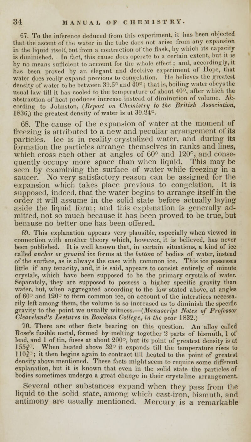 G7. To the inference deduced from this experiment, it lias been objected that the ascent of the water in the tube does not arise from any expansion in the liquid itselt, but from a contraction of the flask, by which its capacity is diminished. In fact, this cause does operate to a certain extent, but it is by no means sufficient to account for tiie whole effect; and, accordingly, it has been proved by an elegant and decisive experiment of Hope, that water does really expand previous to congelation. He believes the greatest density of water to be between 39.5° and 40° ; that is, boiling water obeys the usual law till it has cooled to the temperature of about 40°, after which the abstraction of heat produces increase instead of diminution of volume. Ac- cording to Johnston, (Report on Chemistry to the British Association, 1836,) the greatest density of water is at 39.24°. 68. The cause of the expansion of water at the moment of freezing is attributed to a new and peculiar arrangement of its particles. Ice is in reality crystalized water, and during its formation the particles arrange themselves in ranks and lines, which cross each other at angles of 60° and 120°, and conse- quently occupy more space than when liquid. This may be seen by examining the surface of water while freezing in a saucer. No very satisfactory reason can be assigned for the expansion which takes place previous to congelation. It is supposed, indeed, that the water begins to arrange itself in the order it will assume in the solid state before actually laying aside the liquid form; and this explanation is generally ad- mitted, not so much because it has been proved to be true, but because no better one has been offered. 69. This explanation appears very plausible, especially when viewed in connection with another theory which, however, it is believed, has never been published. It is well known that, in certain situations, a kind of ice called anchor or ground ice forms at the bottom of bodies of water, instead of the surface, as is always the case with common ice. This ice possesses little if any tenacity, and, it is said, appears to consist entirely of minute crystals, which have been supposed to be the primary crystals of water. Separately, they are supposed to possess a higher specific gravity than water, but, when aggregated according to the law stated above, at angles of 60° and 120° to form common ice, on account of the interstices necessa- rily left among them, the volume is so increased as to diminish the specific gravity to the point we usually witness.—(Manuscript Notes of Professor CleavelanaVs Lectures in Bowdoin College, in the year 1832.) 70. There are other facts bearing on this question. An alloy called Rose's fusible metal, formed by melting together 2 parts of bismuth, 1 of lead, and 1 of tin, fuses at about 200°, but its point of greatest density is at 155^°. When heated above 32° it expands till the temperature rises to 11 Op; it then begins again to contract till heated to the point of greatest density above mentioned. These facts might seem to require some different explanation, but it is known that even in the solid state the particles of bodies sometimes undergo a great change in their crystaline arrangement. Several other substances expand when they pass from the liquid to the solid state, among which cast-iron, bismuth, and antimony are usually mentioned. Mercury is a remarkable