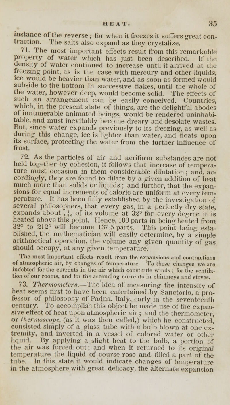 instance of the reverse; for when it freezes it suffers great con- traction. The salts also expand as they crystalize. 71. The most important effects result from this remarkable property of water which has just been described. If the density of water continued to increase until it arrived at the freezing point, as is the case with mercury and other liquids, ice would be heavier than water, and as soon as formed would subside to the bottom in successive flakes, until the whole of the water, however deep, would become solid. The effects of such an arrangement can be easily conceived. Countries, which, in the present state of things, are the delightful abodes of innumerable animated beings, would be rendered uninhabi- table, and must inevitably become dreary and desolate wastes. But, since water expands previously to its freezing, as well as during this change, ice is lighter than water, and floats upon its surface, protecting the water from the further influence of frost. 72. As the particles of air and aeriform substances are not held together by cohesion, it follows that increase of tempera- ture must occasion in them considerable dilatation; and, ac- cordingly, they are found to dilate by a given addition of heat much more than solids or liquids ; and further, that the expan- sions for equal increments of caloric are uniform at every tem- perature. It has been fully established by the investigation of several philosophers, that every gas, in a perfectly dry state, expands about T\n of its volume at 32° for every degree it is heated above this point. Hence, 100 parts in beine; heated from 32° to 212D will become 137.5 parts. This point being esta- blished, the mathematician will easily determine, by a simple arithmetical operation, the volume any given quantity of gas should occupy, at any given temperature. The most important effects result from the expansions and contractions of atmospheric air, by changes of temperature. To these changes we are indebted for the currents in the air which constitute winds; for the ventila- tion of our rooms, and for the ascending currents In chimneys and stoves. 73. Titer mo meters.—The idea of measuring the intensity of heat seems first to have been entertained by Sanctorio, a pro- fessor of philosophy of Padua, Italy, early in the seventeenth century. To accomplish this object he made use of the expan- sive effect of heat upon atmospheric air ; and the thermometer, or (hermoscope, (as it was then called,) which he constructed, consisted simply of a glass tube with a bulb blown at one ex- tremity, and inverted in a vessel of colored water or other liquid. By applying a slight heat to the bulb, a portion of the air was forced out; and when it returned to its original temperature the liquid of course rose and filled a part of the tube. In this state it would indicate changes of temperature in the atmosphere with great delicacy, the alternate expansion