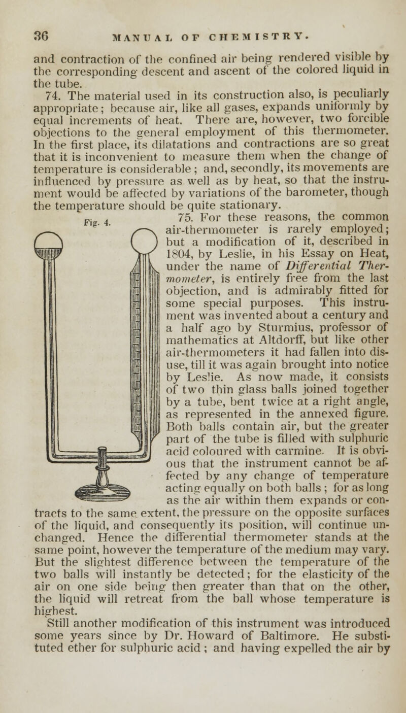 Fig. 4. and contraction of the confined air being rendered visible by the corresponding descent and ascent of the colored liquid in the tube. 74. The material used in its construction also, is peculiarly appropriate; because air, like all gases, expands uniformly by equal increments of heat. There are, however, two forcible objections to the eeneral employment of this thermometer. In the first place, its dilatations and contractions are so great that it is inconvenient to measure them when the change of temperature is considerable ; and, secondly, its movements are influenced by pressure as well as by heat, so that the instru- ment would be affected by variations of the barometer, though the temperature should be quite stationary. 75. For these reasons, the common air-thermometer is rarely employed; but a modification of it, described in 1804, by Leslie, in his Essay on Heat, under the name of Differential Ther- mometer, is entirely free from the last objection, and is admirably fitted for some special purposes. This instru- ment was invented about a century and a half ago by Sturmius, professor of mathematics at Altdorff, but like other air-thermometers it had fallen into dis- use, till it was again brought into notice by Leslie. As now made, it consists of two thin glass balls joined together by a tube, bent twice at a right angle, as represented in the annexed figure. Both balls contain air, but the greater part of the tube is filled with sulphuric acid coloured with carmine. It is obvi- ous that the instrument cannot be af- fected by any change of temperature acting equally on both balls ; for as long as the air within them expands or con- tracts to the same extent, the pressure on the opposite surfaces of the liquid, and consequently its position, will continue un- changed. Hence the differential thermometer stands at the same point, however the temperature of the medium may vary. But the slightest difference between the temperature of the two balls will instantly be detected; for the elasticity of the air on one side being then greater than that on the other, the liquid will retreat from the ball whose temperature is highest. Still another modification of this instrument was introduced some years since by Dr. Howard of Baltimore. He substi- tuted ether for sulphuric acid ; and having expelled the air by