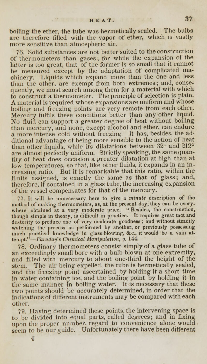 boiling the ether, the tube was hermetically sealed. The bulbs are therefore filled with the vapor of ether, which is vastly- more sensitive than atmospheric air. 76. Solid substances are not better suited to the construction of thermometers than gases; for while the expansion of the latter is too great, that of the former is so small that it cannot be measured except by the adaptation of complicated ma- chinery. Liquids which expand more than the one and less than the other, are exempt from both extremes; and, conse- quently, we must search among them for a material with which to construct a thermometer. The principle of selection is plain. A material is required whose expansions are uniform and whose boiling and freezing points are very remote from each other. Mercury fulfils these conditions better than any other liquid. No fluid can support a greater degree of heat without boiling than mercury, and none, except alcohol and ether, can endure a more intense cold without freezing. It has, besides, the ad- ditional advantage of being more sensible to the action of heat than other liquids, while its dilatations between 32° and 212° are almost perfectly uniform. Strictly speaking, the same quan- tity of heat does occasion a greater dilatation at high than at low temperatures, so that, like other fluids, it expands in an in- creasing ratio. But it is remarkable that this ratio, within the limits assigned, is exactly the same as that of glass; and, therefore, if contained in a glass tube, the increasing expansion of the vessel compensates for that of the mercury. 77. It will be unnecessary here to give a minute description of the method of making thermometers, as, at the present day, they can be every- where obtained at a very moderate price.  Besides, the construction, though simple in theory, is difficult in practice. It requires great tact and dexterity to produce one of very moderate goodness; and without steadily watching the process as performed by another, or previously possessing much practical knowledge in ^lass-blowing, &c, it would be a vain at- tempt.—Faraday's Chemical Manipulation, p. 144. 78. Ordinary thermometers consist simply of a glass tube of an exceedingly small bore with a bulb blown at one extremity, and filled with mercury to about one-third the height of the stem. The air being expelled, the tube is hermetically sealed, and the freezing point ascertained by holding it a short time in water containing ice, and the boiling point by holding it in the same manner in boiling water. It is necessary that these two points should be accurately determined, in order that the indications of different instruments may be compared with each other. 79. Having determined these points, the intervening space is to be divided into equal parts, called degrees; and in fixing upon the proper number, regard to convenience alone would seem to be our guide. Unfortunately there have been different 4