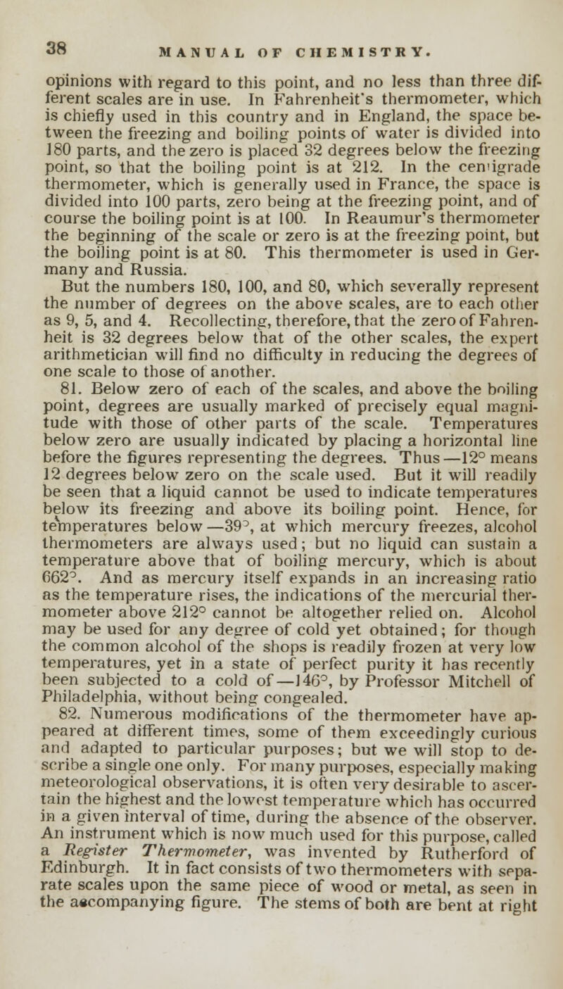 opinions with regard to this point, and no less than three dif- ferent scales are in use. In Fahrenheit's thermometer, which is chiefly used in this country and in England, the space be- tween the freezing and boiling points of water is divided into 180 parts, and the zero is placed 32 degrees below the freezing point, so that the boiling point is at 212. In the cemigrade thermometer, which is generally used in France, the space is divided into 100 parts, zero being at the freezing point, and of course the boiling point is at 100. In Reaumur's thermometer the beginning of the scale or zero is at the freezing point, but the boiling point is at 80. This thermometer is used in Ger- many and Russia. But the numbers 180, 100, and 80, which severally represent the number of degrees on the above scales, are to each other as 9, 5, and 4. Recollecting, therefore, that the zero of Fahren- heit is 32 degrees below that of the other scales, the expert arithmetician will find no difficulty in reducing the degrees of one scale to those of another. 81. Below zero of each of the scales, and above the boiling point, degrees are usually marked of precisely equal magni- tude with those of other parts of the scale. Temperatures below zero are usually indicated by placing a horizontal line before the figures representing the degrees. Thus—12° means 12 degrees below zero on the scale used. But it will readily be seen that a liquid cannot be used to indicate temperatures below its freezing and above its boiling point. Hence, for teVnperatures below —39°, at which mercury freezes, alcohol thermometers are always used; but no liquid can sustain a temperature above that of boiling mercury, which is about 662°. And as mercury itself expands in an increasing ratio as the temperature rises, the indications of the mercurial ther- mometer above 212° cannot be altogether relied on. Alcohol may be used for any degree of cold yet obtained; for though the common alcohol of the shops is readily frozen at very low temperatures, yet in a state of perfect purity it has recently been subjected to a cold of—146°, by Professor Mitchell of Philadelphia, without being congealed. 82. Numerous modifications of the thermometer have ap- peared at different times, some of them exceedingly curious and adapted to particular purposes; but we will stop to de- scribe a single one only. For many purposes, especially making meteorological observations, it is often very desirable to ascer- tain the highest and the lowest temperature which has occurred in a given interval of time, during the absence of the observer. An instrument which is now much used for this purpose, called a Register Thermometer, was invented by Rutherford of Edinburgh. It in fact consists of two thermometers with sepa- rate scales upon the same piece of wood or metal, as seen in the aecompanying figure. The stems of both are bent at right