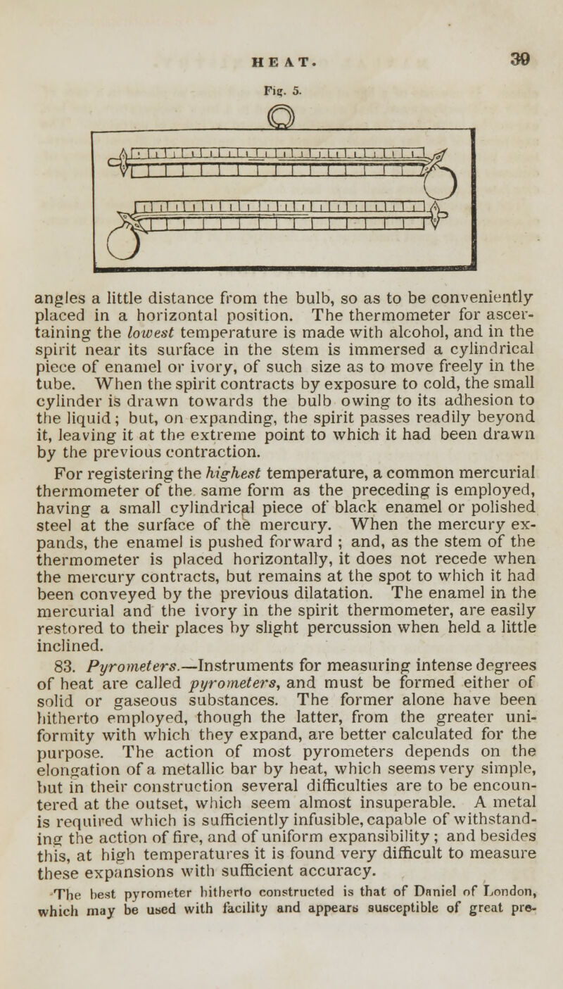 Fie. 5. 30 angles a little distance from the bulb, so as to be conveniently placed in a horizontal position. The thermometer for ascer- taining the lowest temperature is made with alcohol, and in the spirit near its surface in the stem is immersed a cylindrical piece of enamel or ivory, of such size as to move freely in the tube. When the spirit contracts by exposure to cold, the small cylinder is drawn towards the bulb owing to its adhesion to the liquid; but, on expanding, the spirit passes readily beyond it, leaving it at the extreme point to which it had been drawn by the previous contraction. For registering the highest temperature, a common mercurial thermometer of the same form as the preceding is employed, having a small cylindrical piece of black enamel or polished steel at the surface of the mercury. When the mercury ex- pands, the enamel is pushed forward ; and, as the stem of the thermometer is placed horizontally, it does not recede when the mercury contracts, but remains at the spot to which it had been conveyed by the previous dilatation. The enamel in the mercurial and the ivory in the spirit thermometer, are easily restored to their places by slight percussion when held a little inclined. 83. Pyrometers.—Instruments for measuring intense degrees of heat are called pyrometers, and must be formed either of solid or gaseous substances. The former alone have been hitherto employed, though the latter, from the greater uni- formity with which they expand, are better calculated for the purpose. The action of most pyrometers depends on the elongation of a metallic bar by heat, which seems very simple, but in their construction several difficulties are to be encoun- tered at the outset, which seem almost insuperable. A metal is required which is sufficiently infusible, capable of withstand- ing the action of fire, and of uniform expansibility ; and besides this, at high temperatures it is found very difficult to measure these expansions with sufficient accuracy. The best pyrometer hitherto constructed is that of Daniel of London, which may be used with facility and appears susceptible of great pre-