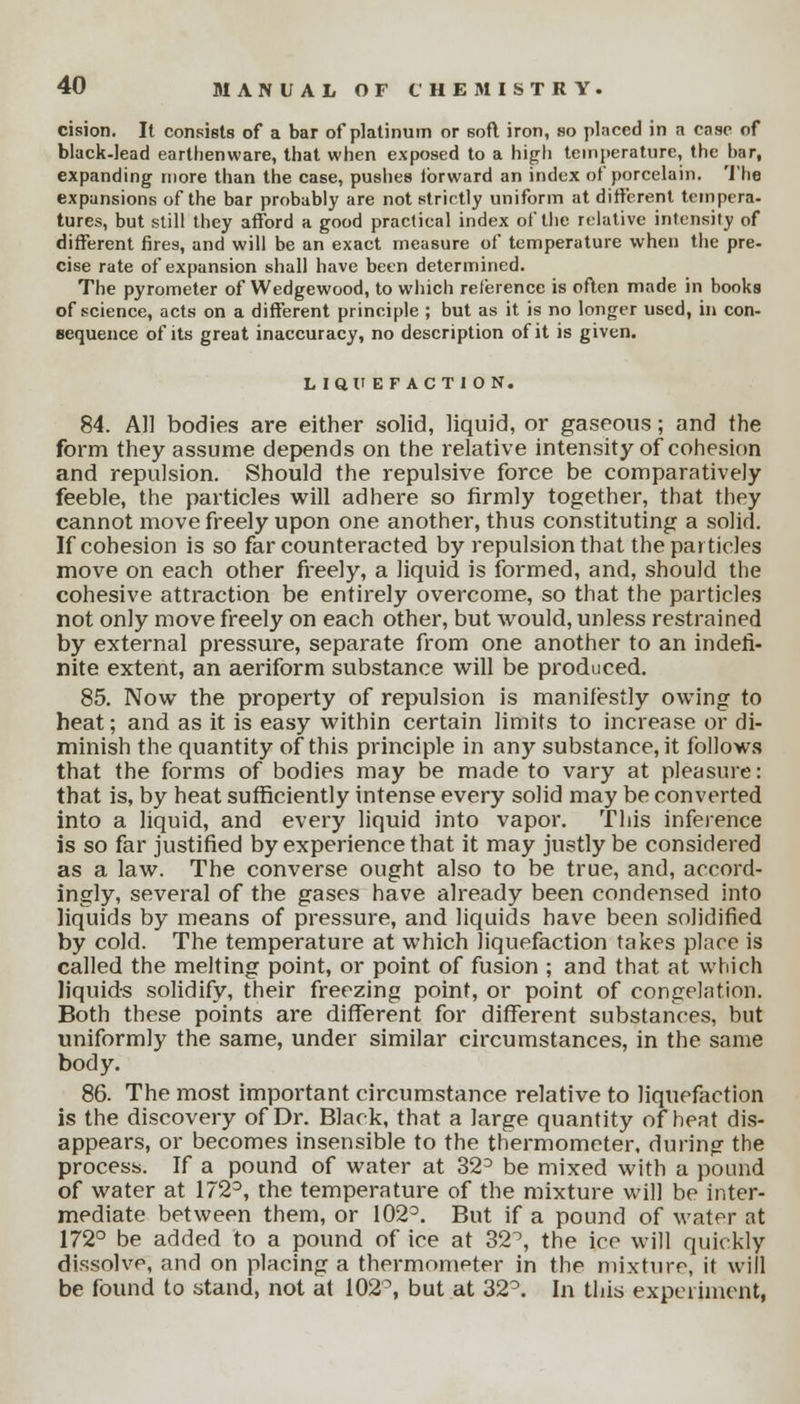 cision. It consists of a bar of platinum or soft iron, so placed in a case of black-lead earthenware, that when exposed to a high temperature, the bar, expanding more than the case, pushes tbrward an index of porcelain. The expansions of the bar probably are not strictly uniform at different tempera- tures, but still they afford a good practical index of the relative intensity of different fires, and will be an exact measure of temperature when the pre- cise rate of expansion shall have been determined. The pyrometer of Wedgewood, to which reference is often made in books of science, acts on a different principle ; but as it is no longer used, in con- sequence of its great inaccuracy, no description of it is given. Liai'EFACTlON. 84. All bodies are either solid, liquid, or gaseous; and the form they assume depends on the relative intensity of cohesion and repulsion. Should the repulsive force be comparatively feeble, the particles will adhere so firmly together, that they cannot move freely upon one another, thus constituting a solid. If cohesion is so far counteracted by repulsion that the pat tides move on each other freely, a liquid is formed, and, should the cohesive attraction be entirely overcome, so that the particles not only move freely on each other, but would, unless restrained by external pressure, separate from one another to an indefi- nite extent, an aeriform substance will be produced. 85. Now the property of repulsion is manifestly owing to heat; and as it is easy within certain limits to increase or di- minish the quantity of this principle in any substance, it follows that the forms of bodies may be made to vary at pleasure: that is, by heat sufficiently intense every solid may be converted into a liquid, and every liquid into vapor. This inference is so far justified by experience that it may justly be considered as a law. The converse ought also to be true, and, accord- ingly, several of the gases have already been condensed into liquids by means of pressure, and liquids have been solidified by cold. The temperature at which liquefaction takes place is called the melting point, or point of fusion ; and that at which liquids solidify, their freezing point, or point of congelation. Both these points are different for different substances, but uniformly the same, under similar circumstances, in the same body. 86. The most important circumstance relative to liquefaction is the discovery of Dr. Black, that a large quantity of heat dis- appears, or becomes insensible to the thermometer, during the process. If a pound of water at 32° be mixed with a pound of water at 172°, the temperature of the mixture will be inter- mediate between them, or 102°. But if a pound of water at 172° be added to a pound of ice at 32^, the ice will quickly dissolve, and on placing a thermometer in the mixture, it will be found to stand, not at 102°, but at 32°. In this experiment,