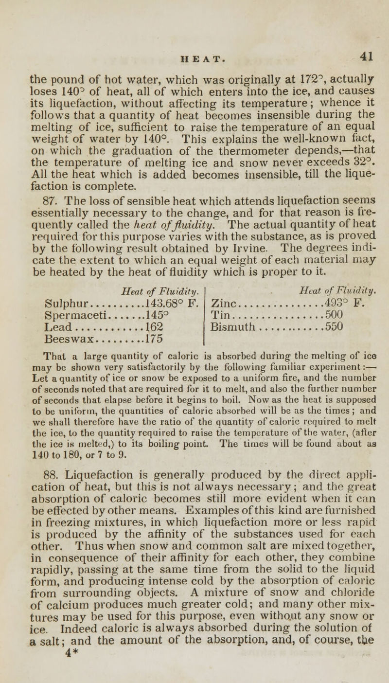 the pound of hot water, which was originally at 172°, actually loses 140° of heat, all of which enters into the ice, and causes its liquefaction, without affecting its temperature; whence it follows that a quantity of heat becomes insensible during the melting of ice, sufficient to raise the temperature of an equal weight of water by 140°. This explains the well-known fact, on which the graduation of the thermometer depends,—that the temperature of melting ice and snow never exceeds 32°. All the heat which is added becomes insensible, till the lique- faction is complete. 87. The loss of sensible heat which attends liquefaction seems essentially necessary to the change, and for that reason is fre- quently called the heat of fluidity. The actual quantity of heat required for this purpose varies with the substance, as is proved by the following result obtained by Irvine. The degrees indi- cate the extent to which an equal weight of each material may be heated by the heat of fluidity which is proper to it. Heat of Fluidity. I Heat of Fluidity. Sulphur 143.68° F. Zinc 493° F. Spermaceti 145° Tin 500 Lead 162 Bismuth 550 Beeswax 175 Thai a large quantity of caloric is absorbed during' the melting of ice may be shown very satisfactorily by the following familiar experiment:— Let a quantity of ice or snow be exposed to a uniform fire, and the number of seconds noted that are required for it to melt, and also the further number of seconds that elapse before it begins to boil. Now as the heat is supposed to be uniform, the quantities of caloric absorbed will be as the times ; and we shall therefore have the ratio of the quantity of caloric required to melt the ice, to the quantity required to raise the temperature of the water, (after the ice is melted,) to its boiling point. The times will be found about as 140 to 180, or 7 to 9. 88. Liquefaction is generally produced by the direct appli- cation of heat, but this is not always necessary; and the great absorption of caloric becomes still more evident when it can be effected by other means. Examples of this kind are furnished in freezing mixtures, in which liquefaction more or less rapid is produced by the affinity of the substances used for each other. Thus when snow and common salt are mixed together, in consequence of their affinity for each other, they combine rapidly, passing at the same time from the solid to the liquid form, and producing intense cold by the absorption of caloric from surrounding objects. A mixture of snow and chloride of calcium produces much greater cold; and many other mix- tures may be used for this purpose, even without any snow or ice. Indeed caloric is always absorbed during the solution of a salt; and the amount of the absorption, and, of course, the 4*