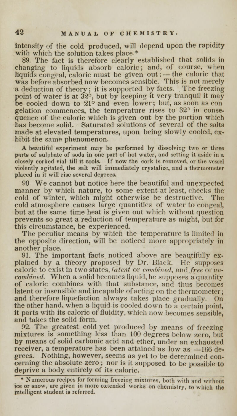 intensity of the cold produced, will depend upon the rapidity with which the solution takes place* 89. The fact is therefore clearly established that solids in changing to liquids absorb caloric; and, of course, when liquids congeal, caloric must be given out: — the caloric that was before absorbed now becomes sensible. This is not merely a deduction of theory; it is supported by facts. The freezing point of water is at 32°, but by keeping it very tranquil it may be cooled down to 21° and even lower; but, as soon as con gelation commences, the temperature rises to 32° in conse- quence of the caloric which is given out by the portion which has become solid. Saturated solutions of several of the salts made at elevated temperatures, upon being slowly cooled, ex- hibit the same phenomenon. A beautiful experiment may be performed by dissolving two or three parts of sulphate of soda in one part of hot water, and setting it aside in a closely corked vial till it cools. If now the cork is removed, or the vessel violently agitated, the salt will immediately crystalize, and a thermometer placed in it will rise several degrees. 90. We cannot but notice here the beautiful and unexpected manner by which nature, to some extent at least, checks the cold of winter, which might otherwise be destructive. The cold atmosphere causes large quantities of water to congeal, but at the same time heat is given out which without question prevents so great a reduction of temperature as might, but for this circumstance, be experienced. The peculiar means by which the temperature is limited in the opposite direction, will be noticed more appropriately in another place. 91. The important facts noticed above are beautifully ex- plained by a theory proposed by Dr. Black. He supposes caloric to exist in two states, latent or combined, and free or un- combined. When a solid becomes liquid, he supposes a quantity of caloric combines with that substance, and thus becomes latent or insensible and incapable of acting on the thermometer; and therefore liquefaction always takes place gradually. On the other hand, when a liquid is cooled down to a certain point, it parts with its caloric of fluidity, which now becomes sensible, and takes the solid form. 92. The greatest cold yet produced by means of freezing mixtures is something less than 100 degrees below zero, but by means of solid carbonic acid and ether, under an exhausted receiver, a temperature has been attained as low as —166 de- grees. Nothing, however, seems as yet to be determined con- cerning the absolute zero; nor is it supposed to be possible to deprive a body entirely of its caloric. * Numerous recipes for forming freezing mixtures, both with arid without ice or snow, are given in more oxtended works on chemistry, to which the intelligent student is referred.