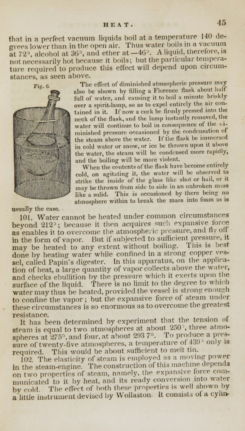  ^iiijoi that in a perfect vacuum liquids boil at a temperature 140 de- grees lower than in the open air. Thus water boils in a vacuum at 7'2\ alcohol at 36D, and ether at —463. A liquid, therefore, is not necessarily hot because it boils; but the particular tempera- ture required to produce this effect will depend upon circum- stances, as seen above. The effect of diminished atmospheric pressure may also be shown by filling a Florence flask about half full of water, and causing it to boil a minute briskly over a spirit-lamp, so as to expel entirely the air con- tained in it. If now a cork be firmly pressed into the neck of the flask, and the lamp instantly removed, the water will continue to boil in consequence of the di- minished pressure occasioned by the condensation of the steam above the water. If the flask be immersed in cold water or snow, or ice be thrown upon it above the water, the steam will be condensed more rapidly, and the boiling will be more violent. When the contents of the flask have become entirely cold, on agitating it, the water will be observed to strike the inside of the glass like shot or hail, or it may be thrown from side to side in an unbroken muss like a solid. This is occasioned by there being no atmosphere within to break the mass into foam as is usually the case. ■ 101. Water cannot be heated under common circumstances beyond 212D; because it then acquires such expansive force as enables it to overcome the atmospheric pressure, and fly off in the form of vapor. But if subjected to sufficient pressure, it may be heated to any extent without boiling. This is best done by heating water while confined in a strong copper ves- sel, called Papins digester. In this apparatus, on the applica- tion of heat, a large quantity of vapor collects above the water, and checks ebullition by the pressure which it exerts upon the surface of the liquid. There is no limit to the degree to which water may thus be heated, provided the vessel is strong enough to confine the vapor ; but the expansive force of steam under these circumstances is so enormous as to overcome the greatest resistance It has been determined by experiment that the tension of steam is equal to two atmospheres at about 250\ three atmo- spheres at 275°, and four, at about 293 7°. To produce a pres- sure of twenty-five atmospheres, a temperature of 439 only is required. This would be about sufficient to melt tin. 102 The elasticity of steam is employed as a moving power in the steam-engine. The construction of this machine depends on two properties of steam, namely, the expansive force com- municated to it by heat, and its ready conversion into water by cold The effect of both these properties is well shown by alittle instrument devised by Wollaston. It consists of a cyluv