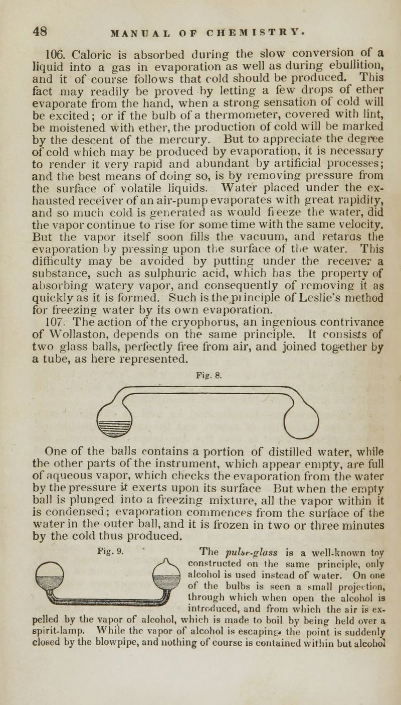 106. Caloric is absorbed during the slow conversion of a liquid into a gas in evaporation as well as during ebullition, and it of course follows that cold should be produced. This fact may readily be proved by letting a few drops of ethrr evaporate from the hand, when a strong sensation of cold will be excited; or if the bulb of a thermometer, covered with lint, be moistened with ether, the production of cold will be marked by the descent of the mercury. But to appreciate the degree of cold which may be produced by evaporation, it is necessary to render it very rapid and abundant by artificial processes; and the best means of doing so, is by removing pressure from the surface of volatile liquids. Water placed under the ex- hausted receiver of an air-pump evaporates with great rapidity, and so much cold is generated as would freeze the water, did the vapor continue to rise for some time with the same velocity. But the vapor itself soon fills the vacuum, and retarus the evaporation by pressing upon the surface of the water. This difficulty may be avoided by putting under the receiver a substance, such as sulphuric acid, which has the property of absorbing watery vapor, and consequently of removing it as quickly as it is formed. Such is the piinciple of Leslie's method for freezing water by its own evaporation. 107. The action of the cryophorus, an ingenious contrivance of Wollaston, depends on the same principle. It consists of two glass balls, perfectly free from air, and joined together by a tube, as here represented. Fi?. 8. One of the balls contains a portion of distilled water, while the other parts of the instrument, which appear empty, are full of aqueous vapor, which checks the evaporation from the water by the pressure it exerts upon its surface But when the empty ball is plunged into a freezing mixture, all the vapor within it is condensed; evaporation commences from the surface of the water in the outer ball, and it is frozen in two or three minutes by the cold thus produced. The puhr-rrlass is a well-known tny constructed on the same principle, only alcohol is used instead of water. On one of the bulbs is seen a small projection, through which when open the alcoluol is introduced, and from which the air is ex- pelled by the vapor of alcohol, which is made to boil by being held over a spirit-lamp. While the vapor of alcohol is escaping* the point is suddenly closed by the blowpipe, and nothing of course is contained within but alcoltol