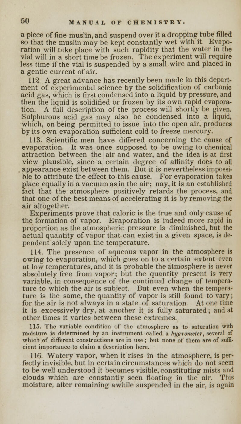 a piece of fine muslin, and suspend over it a dropping tube filled so that the muslin may be kept constantly wet with it Evapo- ration will take place with such rapidity that the water in the vial will in a short time be frozen. The experiment will require less time if the vial is suspended by a small wire and placed in a gentle current of air. 112. A great advance has recently been made in this depart- ment of experimental science by the solidification of carbonic acid gas, which is first condensed into a liquid by pressure, and then the liquid is solidified or frozen by its own rapid evapora- tion. A full description of the process will shortly be given. Sulphurous acid gas may also be condensed into a liquid, which, on being permitted to issue into the open air, produces by its own evaporation sufficient cold to freeze mercury. 113. Scientific men have differed concerning the cause of evaporation. It was once supposed to be owing to chemical attraction between the air and water, and the idea is at first view plausible, since a certain degree of affinity does to all appearance exist between them. But it is nevertheless impossi- ble to attribute the effect to this cause. For evaporation takes place equally in a vacuum as in the air; nay, it is an established fact that the atmosphere positively retards the process, and that one of the best means of accelerating it is by removing the air altogether. Experiments prove that caloric is the true and only cause of the formation of vapor. Evaporation is indeed more rapid in proportion as the atmospheric pressure is diminished, but the actual quantity of vapor that can exist in a given space, is de- pendent solely upon the temperature. 114. The presence of aqueous vapor in the atmosphere is owing to evaporation, which goes on to a certain extent even at low temperatures, and it is probable the atmosphere is never absolutely free from vapor; but the quantity present is very variable, in consequence of the continual change of tempera- ture to which the air is subject. But even when the tempera- ture is the same, the quantity of vapor is still found to vary; for the air is not always in a state of saturation. At one time it is excessively dry, at another it is fully saturated; and at other times it varies between these extremes. 115. The variable condition of the atmosphere as to saturation with moisture is determined by an instrument called a hygrometer, several of which of different constructions are in use ; but none of them are of suffi- cient importance to claim a description here. 116. Watery vapor, when it rises in the atmosphere, is per- fectly invisible, but in certain circumstances which do not seem to be well understood it becomes visible, constituting mists and clouds which are constantly seen floating in the air. This moisture, after remaining awhile suspended in the air, is again
