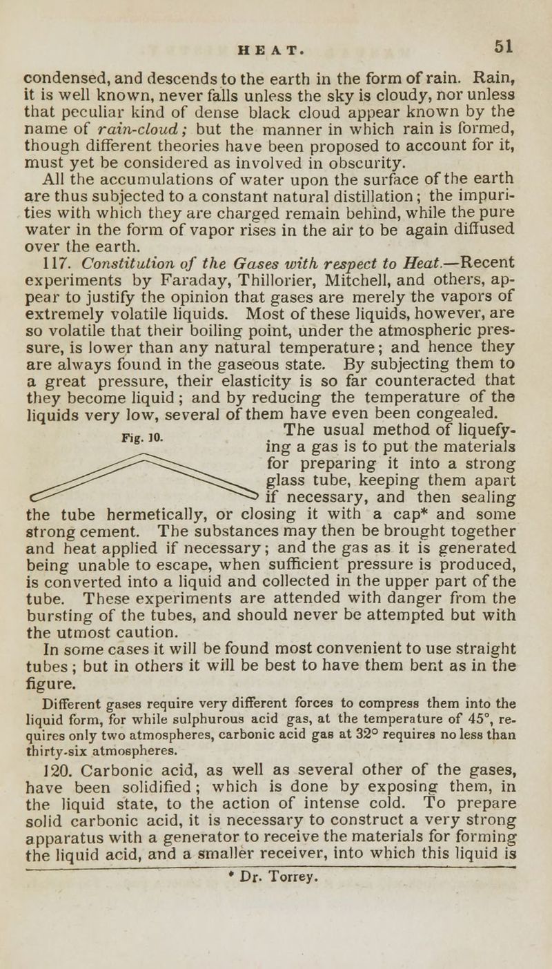 condensed, and descends to the earth in the form of rain. Rain, it is well known, never falls unless the sky is cloudy, nor unless that peculiar kind of dense black cloud appear known by the name of rain-cloud; but the manner in which rain is formed, though different theories have been proposed to account for it, must yet be considered as involved in obscurity. All the accumulations of water upon the surface of the earth are thus subjected to a constant natural distillation; the impuri- ties with which they are charged remain behind, while the pure water in the form of vapor rises in the air to be again diffused over the earth. 117. Constitution of the Gases with respect to Heat.—Recent experiments by Faraday, Thillorier, Mitchell, and others, ap- pear to justify the opinion that gases are merely the vapors of extremely volatile liquids. Most of these liquids, however, are so volatile that their boiling point, under the atmospheric pres- sure, is lower than any natural temperature; and hence they are always found in the gaseous state. By subjecting them to a great pressure, their elasticity is so far counteracted that they become liquid ; and by reducing the temperature of the liquids very low, several of them have even been congealed. Fj ]0 The usual method of liquefy- ing a gas is to put the materials for preparing it into a strong glass tube, keeping them apart if necessary, and then sealing the tube hermetically, or closing it with a cap* and some strong cement. The substances may then be brought together and heat applied if necessary; and the gas as it is generated being unable to escape, when sufficient pressure is produced, is converted into a liquid and collected in the upper part of the tube. These experiments are attended with danger from the bursting of the tubes, and should never be attempted but with the utmost caution. In some cases it will be found most convenient to use straight tubes ; but in others it will be best to have them bent as in the figure. Different gases require very different forces to compress them into the liquid form, for while sulphurous acid gas, at the temperature of 45°, re- quires only two atmospheres, carbonic acid gas at 32° requires no less than thirty.six atmospheres. 120. Carbonic acid, as well as several other of the gases, have been solidified; which is done by exposing them, in the liquid state, to the action of intense cold. To prepare solid carbonic acid, it is necessary to construct a very strong apparatus with a generator to receive the materials for forming the liquid acid, and a smaller receiver, into which this liquid is * Dr. Torrey.