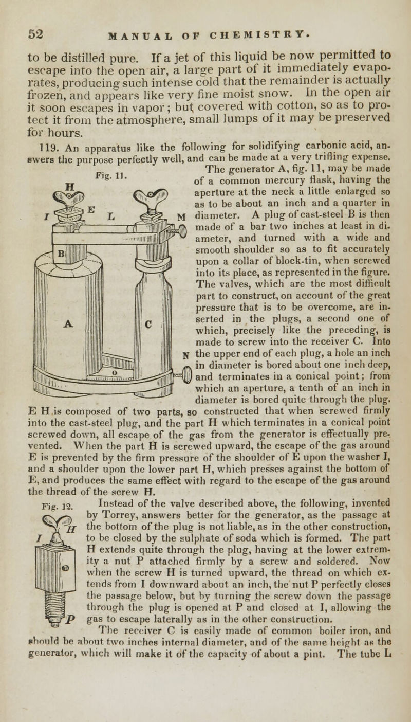 Fig. 11. to be distilled pure. If a jet of this liquid be now permitted to escape into the open air, a larse part of it immediately evapo- rates, producing such intense cold that the remainder is actually frozen, and appears like very fine moist snow. In the open air it soon escapes in vapor; but covered with cotton, so as to pro- tect it from the atmosphere, small lumps of it may be preserved for hours. 119. An apparatus like the following for solidifying carbonic acid, an- swers the purpose perfectly well, and can be made at a very trifling ex|>ense. The generator A, fig. 11, may be made of a common mercury flask, having the aperture at the neck a little enlarged so as to be about an inch and a quarter in diameter. A plug of cast-steel B is then made of a bar two inches at least in di. ameter, and turned with a wide and smooth shoulder so as to fit accurately upon a collar of block-tin, when screwed into its place, as represented in the figure. The valves, which are the most difficult part to construct, on account of the great pressure that is to be overcome, are in- serted in the plugs, a second one of which, precisely like the preceding, is made to screw into the receiver C. Into the upper end of each plug, a hole an inch in diameter is bored about one inch deep, I and terminates in a conical point; from which an aperture, a tenth of an inch in diameter is bored quite through the plug. E H is composed of two parts, so constructed that when screwed firmly into the cast-steel plug, and the part H which terminates in a conical point screwed down, all escape of the gas from the generator is effectually pre. vented. When the part H is screwed upward, the escape of the gas around E is prevented by the firm pressure of the shoulder of E upon the washer I, and a shoulder upon the lower part H, which presses against the bottom of E, and produces the same effect with regard to the escape of the gas around the thread of the screw H. Instead of the valve described above, the following, invented by Torrey, answers better for the generator, as the passage at the bottom of the plug is not liable, as in the other construction, to be closed by the sulphate of soda which is formed. The part H extends quite through the plug, having at the lower extrem- ity a nut P attached firmly by a screw and soldered. Now when the screw H is turned upward, the thread on which ex- tends from I downward about an inch, the nut P perfectly closes the passage below, but by turning the screw down the passage through the plug is opened at P and closed at I, allowing the gas to escape laterally as in the other construction. The receiver C is easily made of common boiler iron, and should be about two inches internal diameter, and of the same height an the generator, which will make it of the capacity of about a pint. The tube L Fig. 12.