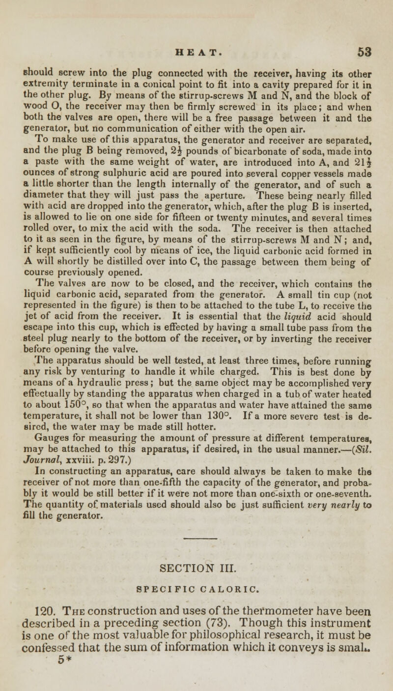 should screw into the plug connected with the receiver, having its other extremity terminate in a conical point to fit into a cavity prepared for it in the other plug. By means of the stirrup-screws M and N, and the block of wood O, the receiver may then be firmly screwed in its place; and when both the valves are open, there will be a free passage between it and the generator, but no communication of either with the open air. To make use of this apparatus, the generator and receiver are separated, and the plug B being removed, 2$ pounds of bicarbonate of soda, made into a paste with the same weight of water, are introduced into A, and 21$ ounces of strong sulphuric acid are poured into several copper vessels made a little shorter than the length internally of the generator, and of such a diameter that they will just pass the aperture. These being nearly filled with acid are dropped into the generator, which, after the plug B is inserted, is allowed to lie on one side for fifteen or twenty minutes, and several times rolled over, to mix the acid with the soda. The receiver is then attached to it as seen in the figure, by means of the stirrup-screws M and N; and, if kept sufficiently cool by means of ice, the liquid carbonic acid formed in A will shortly be distilled over into C, the passage between them being of course previously opened. The valves are now to be closed, and the receiver, which contains the liquid carbonic acid, separated from the generator. A small tin cup (not represented in the figure) is then to be attached to the tube L, to receive the jet of acid from the receiver. It is essential that the liquid acid should escape into this cup, which is effected by having a small tube pass from the steel plug nearly to the bottom of the receiver, or by inverting the receiver before opening the valve. The apparatus should be well tested, at least three times, before running any risk by venturing to handle it while charged. This is best done by means of a hydraulic press; but the same object may be accomplished very effectually by standing the apparatus when charged in a tub of water heated to about 150°, so that when the apparatus and water have attained the same temperature, it shall not be lower than 130°. If a more severe test is de- sired, the water may be made still hotter. Gauges for measuring the amount of pressure at different temperatures, may be attached to this apparatus, if desired, in the usual manner.—(Sil. Journal, xxviii. p. 297.) In constructing an apparatus, care should always be taken to make the receiver of not more than one-fifth the capacity of the generator, and proba* bly it would be still better if it were not more than one-sixth or one-seventh. The quantity of materials used should also be just sufficient very nearly to fill the generator. SECTION III. SPECIFIC CALORIC. 120. The construction and uses of the thermometer have been described in a preceding section (73). Though this instrument is one of the most valuable for philosophical research, it must be confessed that the sum of information which it conveys is small. 5*