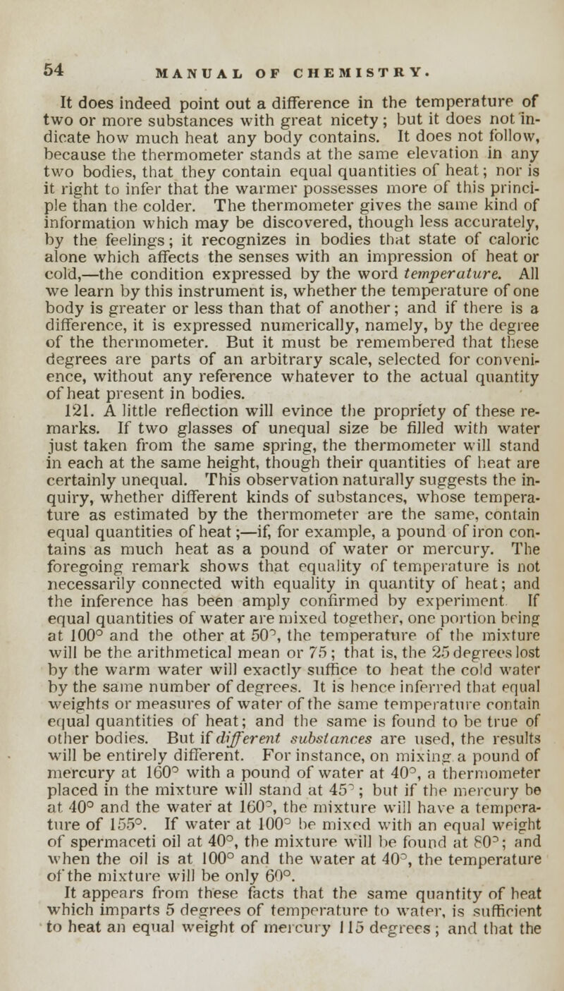 It does indeed point out a difference in the temperature of two or more substances with great nicety ; but it does not in- dicate how much heat any body contains. It does not follow, because the thermometer stands at the same elevation in any two bodies, that they contain equal quantities of heat; nor is it right to infer that the warmer possesses more of this princi- ple than the colder. The thermometer gives the same kind of information which may be discovered, though less accurately, by the feelings; it recognizes in bodies that state of caloric alone which affects the senses with an impression of heat or cold,—the condition expressed by the word temperature. All we learn by this instrument is, whether the temperature of one body is greater or less than that of another; and if there is 3 difference, it is expressed numerically, namely, by the degree of the thermometer. But it must be remembered that these degrees are parts of an arbitrary scale, selected for conveni- ence, without any reference whatever to the actual quantity of heat present in bodies. 121. A little reflection will evince the propriety of these re- marks. If two glasses of unequal size be filled with water just taken from the same spring, the thermometer will stand in each at the same height, though their quantities of heat are certainly unequal. This observation naturally suggests the in- quiry, whether different kinds of substances, whose tempera- ture as estimated by the thermometer are the same, contain equal quantities of heat;—if, for example, a pound of iron con- tains as much heat as a pound of water or mercury. The foregoing remark shows that equality of temperature is not necessarily connected with equality in quantity of heat; and the inference has been amply confirmed by experiment If equal quantities of water are mixed together, one portion being at 100° and the other at 50°, the temperature of the mixture will be the arithmetical mean or 75; that is, the 25 degrees lost by the warm water will exactly suffice to heat the cold water by the same number of degrees. It is hence inferred that equal weights or measures of water of the same temperature contain equal quantities of heat; and the same is found to be true of other bodies. But if different substances are used, the results will be entirely different. For instance, on mixing a pound of mercury at 160° with a pound of water at 40°, a thermometer placed in the mixture will stand at 45; but if the mercury be at 40° and the water at 160°, the mixture will have a tempera- ture of 155°. If water at 100° be mixed with an equal weight of spermaceti oil at 40°, the mixture will be found at 80°; and when the oil is at 100° and the water at 40°, the temperature of the mixture will be only 60°. It appears from these facts that the same quantity of heat which imparts 5 degrees of temperature to water, is sufficient to heat an equal weight of mercury 115 degrees ; and that the