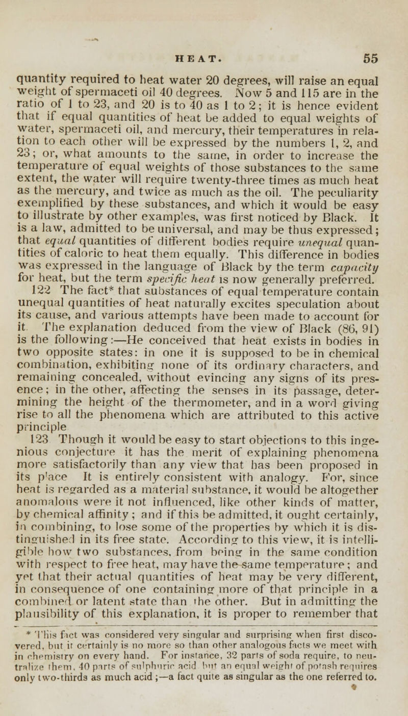 quantity required to heat water 20 degrees, will raise an equal weight of spermaceti oil 40 degrees. Now 5 and 115 are in the ratio of 1 to 23, and 20 is to 40 as 1 to 2; it is hence evident that if equal quantities of heat be added to equal weights of water, spermaceti oil, and mercury, their temperatures m rela- tion to each other will be expressed by the numbers 1, 2, and 23; or, what amounts to the same, in order to increase the temperature of equal weights of those substances to the same extent, the water will require twenty-three times as much heat as the mercury, and twice as much as the oil. The peculiarity exemplified by these substances, and which it would be easy to illustrate by other examples, was first noticed by Black. It is a law, admitted to be universal, and may be thus expressed; that equal quantities of different bodies require unequal quan- tities of caloric to heat them equally. This difference in bodies was expressed in the language of Black by the term capacity for heat, but the term sperijic heat is now generally preferred. 122 The fact* that substances of equal temperature contain unequal quantities of heat naturally excites speculation about its cause, and various attempts have been made to account for it The explanation deduced from the view of Black (86, 91) is the following:—He conceived that heat exists in bodies in two opposite states: in one it is supposed to be in chemical combination, exhibiting' none of its ordinary characters, and remaining concealed, without evincing any signs of its pres- ence ; in the other, affecting the senses in its passage, deter- mining the height of the thermometer, and in a word giving rise to all the phenomena which are attributed to this active principle 123 Though it would be easy to start objections to this inge- nious conjecture it has the merit of explaining phenomena more satisfactorily than any view that has been proposed in its p'ace It is entirely consistent with analogy. For, since heat is regarded as a material substance, it would be altogether anomalous were it not influenced, like other kinds of matter, by chemical affinity ; and if this be admitted, it ought certainly, in combining, to lose some of the properties by which it is dis- tinguished in its free state. According to this view, it is intelli- gible how two substances, from being in the same condition with respect to free heat, may have the same temperature; and yet that their actual quantities of heat may be very different, in consequence of one containing more of that principle in a combined or latent state than the other. But in admitting the plausibility of this explanation, it is proper to remember that * 'I'His fact was considered very singular and surprising when first disco- vered, but it certainly is no more so than other analogous facts we meet with in chemistry on every hand. For instance, 32 parts of soda require, to neu- tralize them, 10 parts of sulphuric acid but an equal weight of potash requires only two-thirds as much acid ;—a fact quite as singular as the one referred to.