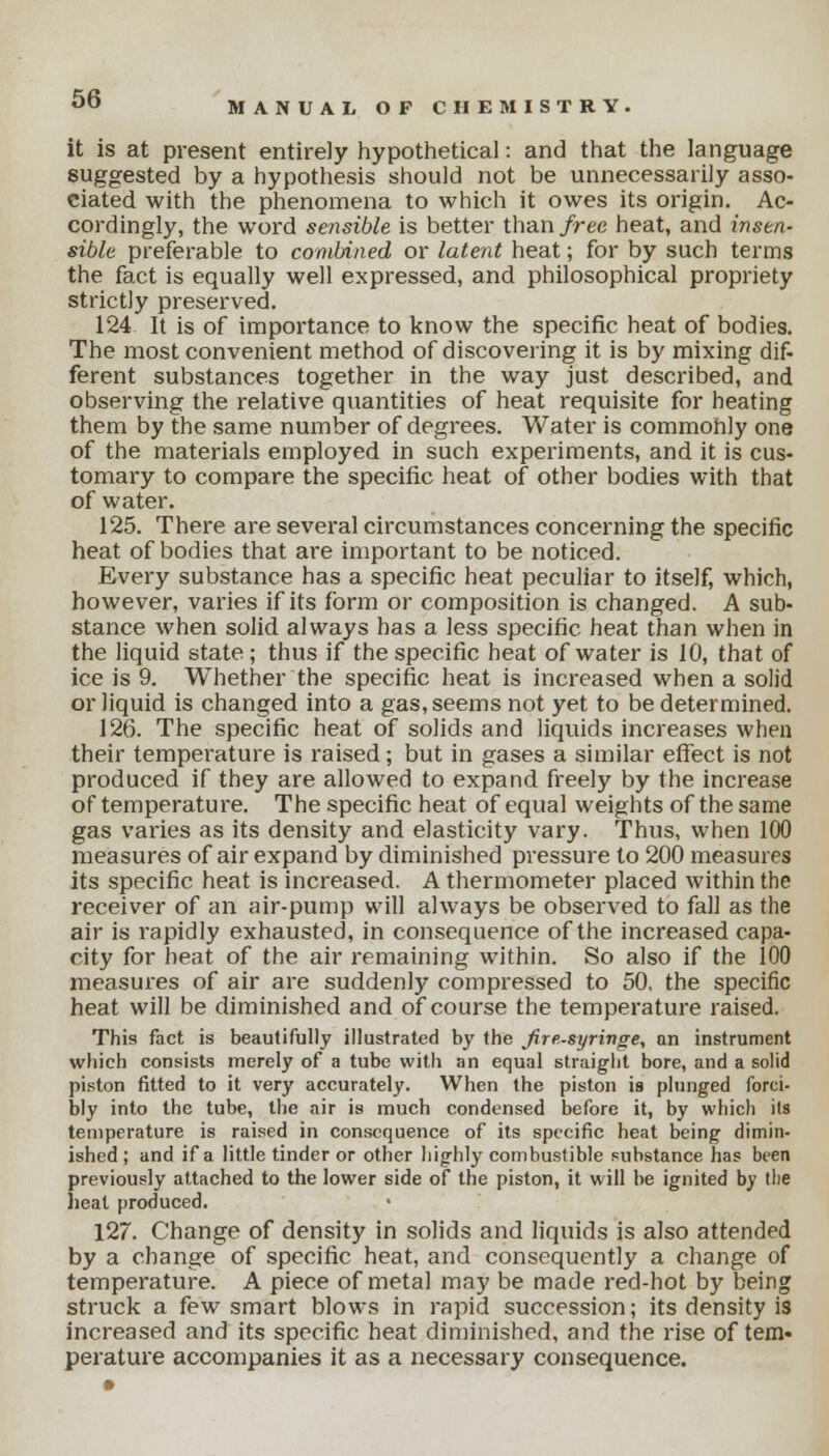 MANUAL OF CHEMISTRY it is at present entirely hypothetical: and that the language suggested by a hypothesis should not be unnecessarily asso- ciated with the phenomena to which it owes its origin. Ac- cordingly, the word sensible is better than/ree heat, and insen- sible preferable to combined or latent heat; for by such terms the fact is equally well expressed, and philosophical propriety strictly preserved. 124 It is of importance to know the specific heat of bodies. The most convenient method of discovering it is by mixing dif- ferent substances together in the way just described, and observing the relative quantities of heat requisite for heating them by the same number of degrees. Water is commonly one of the materials employed in such experiments, and it is cus- tomary to compare the specific heat of other bodies with that of water. 125. There are several circumstances concerning the specific heat of bodies that are important to be noticed. Every substance has a specific heat peculiar to itself, which, however, varies if its form or composition is changed. A sub- stance when solid always has a less specific heat than when in the liquid state ; thus if the specific heat of water is 10, that of ice is 9. Whether the specific heat is increased when a solid or liquid is changed into a gas, seems not yet to be determined. 126. The specific heat of solids and liquids increases when their temperature is raised; but in gases a similar effect is not produced if they are allowed to expand freely by the increase of temperature. The specific heat of equal weights of the same gas varies as its density and elasticity vary. Thus, when 100 measures of air expand by diminished pressure to 200 measures its specific heat is increased. A thermometer placed within the receiver of an air-pump will always be observed to fall as the air is rapidly exhausted, in consequence of the increased capa- city for heat of the air remaining within. So also if the 100 measures of air are suddenly compressed to 50, the specific heat will be diminished and of course the temperature raised. This fact is beautifully illustrated by the Jiresyringe, an instrument which consists merely of a tube with an equal straight bore, and a solid piston fitted to it very accurately. When the piston is plunged forci- bly into the tube, the air is much condensed before it, by which its temperature is raised in consequence of its specific heat being dimin- ished ; and if a little tinder or other highly combustible substance has been previously attached to the lower side of the piston, it will be ignited by the heat produced. 127. Change of density in solids and liquids is also attended by a change of specific heat, and consequently a change of temperature. A piece of metal may be made red-hot by being struck a few smart blows in rapid succession; its density is increased and its specific heat diminished, and the rise of tem- perature accompanies it as a necessary consequence.