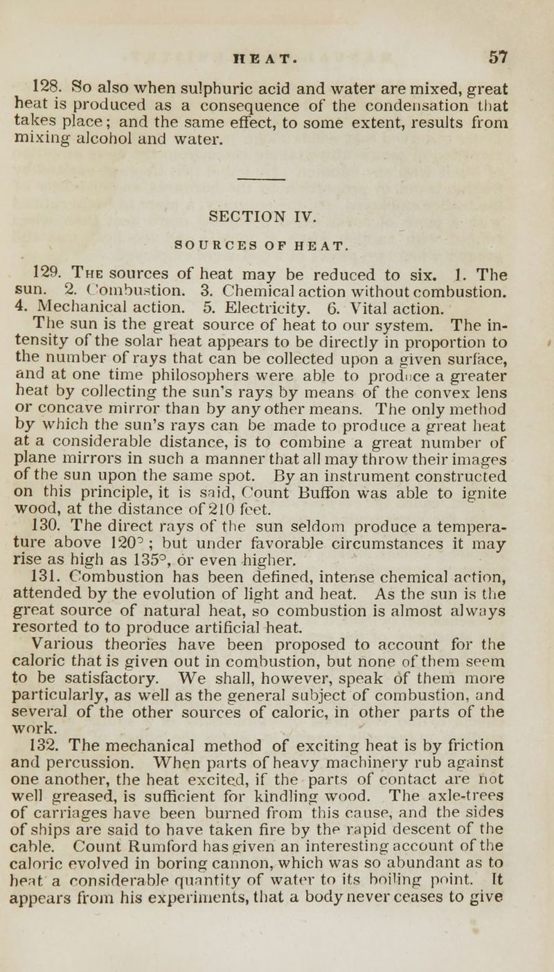 128. So also when sulphuric acid and water are mixed, great heat is produced as a consequence of the condensation that takes place; and the same effect, to some extent, results from mixing alcohol and water. SECTION IV. SOURCES OF HEAT. 129. The sources of heat may be reduced to six. 1. The sun. 2. ( ombustion. 3. Chemical action without combustion. 4. Mechanical action. 5. Electricity. 6. Vital action. The sun is the great source of heat to our system. The in- tensity of the solar heat appears to be directly in proportion to the number of rays that can be collected upon a given surface, and at one time philosophers were able to produce a greater heat by collecting the sun's rays by means of the convex lens or concave mirror than by any other means. The only method by which the sun's rays can be made to produce a great heat at a considerable distance, is to combine a great number of plane mirrors in such a manner that all may throw their images of the sun upon the same spot. By an instrument constructed on this principle, it is said, fount Buffon was able to ignite wood, at the distance of 210 feet. 130. The direct rays of the sun seldom produce a tempera- ture above 120°; but under favorable circumstances it may rise as high as 135°, or even higher. 131. Combustion has been defined, intense chemical action, attended by the evolution of light and heat. As the sun is the great source of natural heat, so combustion is almost always resorted to to produce artificial heat. Various theories have been proposed to account for the caloric that is given out in combustion, but none of them seem to be satisfactory. We shall, however, speak of them more particularly, as well as the general subject of combustion, and several of the other sources of caloric, in other parts of the work. 132. The mechanical method of exciting heat is by friction and percussion. When parts of heavy machinery rub against one another, the heat excited, if the parts of contact are not well greased, is sufficient for kindling wood. The axle-trees of carriages have been burned from this cause, and the sides of ships are said to have taken fire by the rapid descent of the cable. Count Rumford has given an interesting account of the caloric evolved in boring cannon, which was so abundant as to heat a considerable quantity of water to its boiling point. It appears from his experiments, that a body never ceases to give