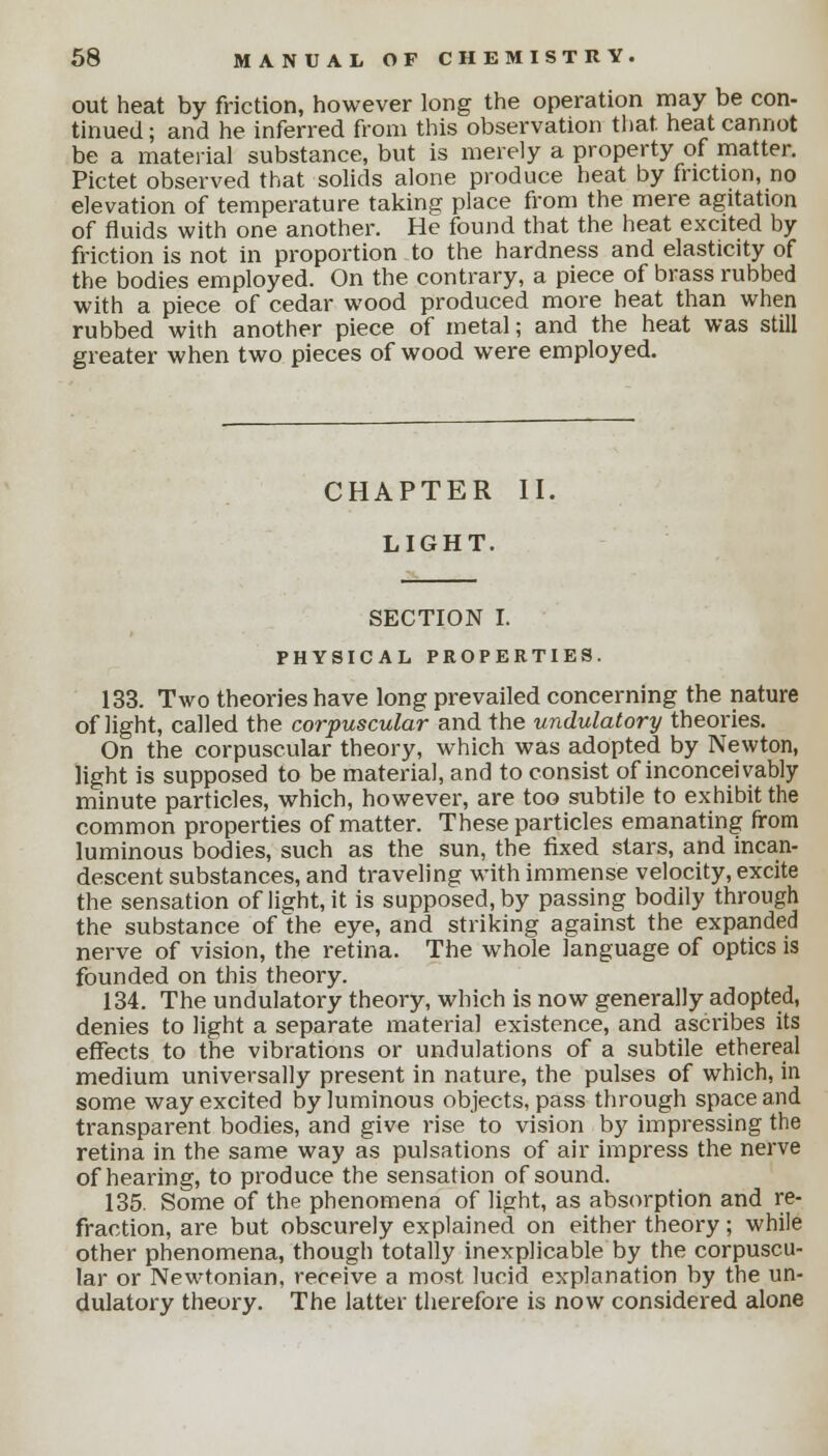 out heat by friction, however long the operation may be con- tinued ; and he inferred from this observation that, heat cannot be a material substance, but is merely a property of matter. Pictet observed that solids alone produce heat by friction, no elevation of temperature taking place from the mere agitation of fluids with one another. He found that the heat excited by friction is not in proportion to the hardness and elasticity of the bodies employed. On the contrary, a piece of brass rubbed with a piece of cedar wood produced more heat than when rubbed with another piece of metal; and the heat was still greater when two pieces of wood were employed. CHAPTER II, LIGHT. SECTION I. PHYSICAL PROPERTIES. 133. Two theories have long prevailed concerning the nature of light, called the corpuscular and the undulatory theories. On the corpuscular theory, which was adopted by Newton, light is supposed to be material, and to consist of inconceivably minute particles, which, however, are too subtile to exhibit the common properties of matter. These particles emanating from luminous bodies, such as the sun, the fixed stars, and incan- descent substances, and traveling with immense velocity, excite the sensation of light, it is supposedly passing bodily through the substance of Ihe eye, and striking against the expanded nerve of vision, the retina. The whole language of optics is founded on this theory. 134. The undulatory theory, which is now generally adopted, denies to light a separate material existence, and ascribes its effects to the vibrations or undulations of a subtile ethereal medium universally present in nature, the pulses of which, in some way excited by luminous objects, pass through space and transparent bodies, and give rise to vision by impressing the retina in the same way as pulsations of air impress the nerve of hearing, to produce the sensation of sound. 135. Some of the phenomena of light, as absorption and re- fraction, are but obscurely explained on either theory; while other phenomena, though totally inexplicable by the corpuscu- lar or Newtonian, receive a most lucid explanation by the un- dulatory theory. The latter therefore is now considered alone