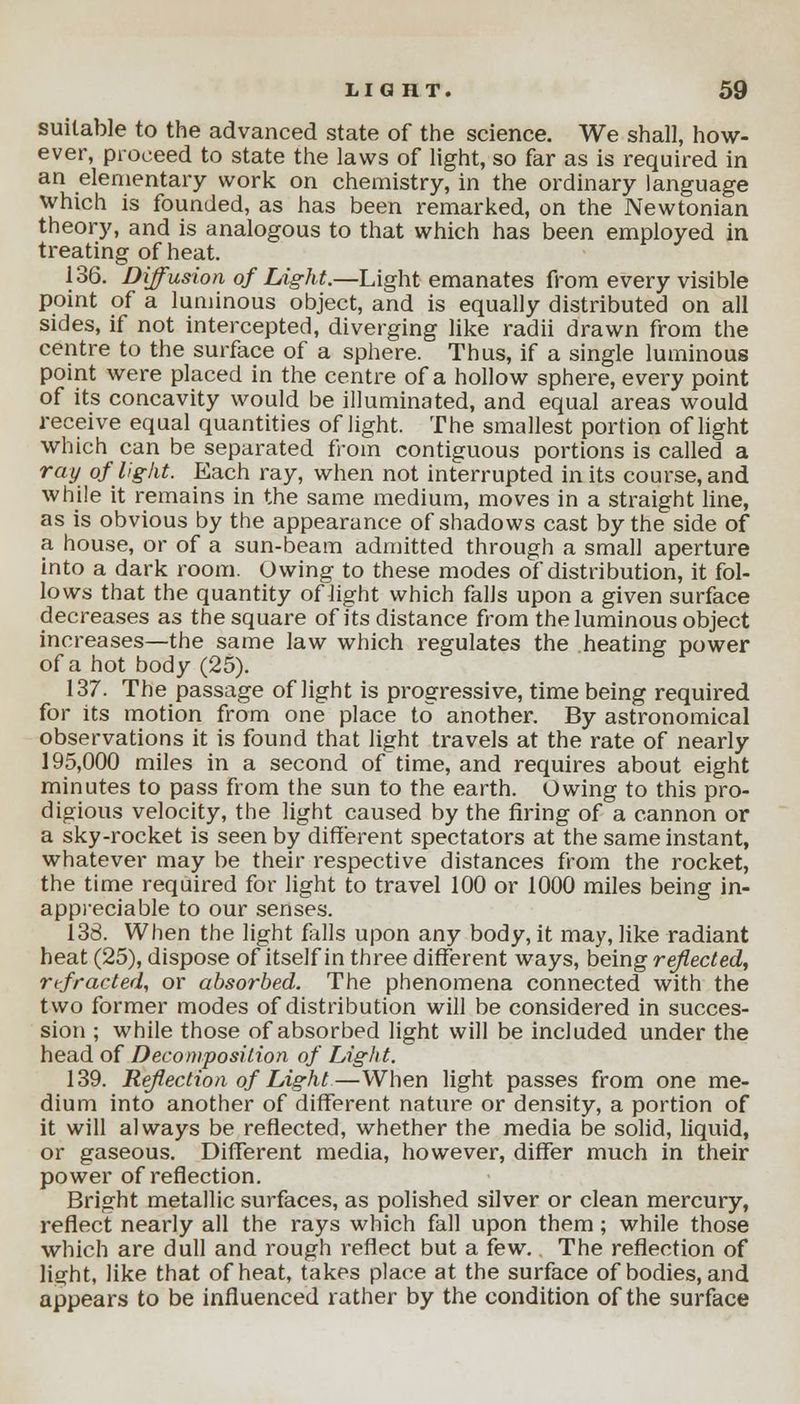 suitable to the advanced state of the science. We shall, how- ever, proceed to state the laws of light, so far as is required in an elementary work on chemistry, in the ordinary language which is founded, as has been remarked, on the Newtonian theory, and is analogous to that which has been employed in treating of heat. 136. Diffusion of Light.—Light emanates from every visible point of a luminous object, and is equally distributed on all sides, if not intercepted, diverging like radii drawn from the centre to the surface of a sphere. Thus, if a single luminous point were placed in the centre of a hollow sphere, every point of its concavity would be illuminated, and equal areas would receive equal quantities of light. The smallest portion of light which can be separated from contiguous portions is called a ray of light. Each ray, when not interrupted in its course, and while it remains in the same medium, moves in a straight line, as is obvious by the appearance of shadows cast by the side of a house, or of a sun-beam admitted through a small aperture into a dark room. Owing to these modes of distribution, it fol- lows that the quantity of light which falls upon a given surface decreases as the square of its distance from the luminous object increases—the same law which regulates the heating power of a hot body (25). 137. The passage of light is progressive, time being required for its motion from one place to another. By astronomical observations it is found that light travels at the rate of nearly 195,000 miles in a second of time, and requires about eight minutes to pass from the sun to the earth. Owing to this pro- digious velocity, the light caused by the firing of a cannon or a sky-rocket is seen by different spectators at the same instant, whatever may be their respective distances from the rocket, the time required for light to travel 100 or 1000 miles being in- appreciable to our senses. 138. When the light falls upon any body, it may, like radiant heat (25), dispose of itself in three different ways, being reflected, refracted, or absorbed. The phenomena connected with the two former modes of distribution will be considered in succes- sion ; while those of absorbed light will be included under the head of Decomposition of Light. 139. Reflection of Light—When light passes from one me- dium into another of different nature or density, a portion of it will always be reflected, whether the media be solid, liquid, or gaseous. Different media, however, differ much in their power of reflection. Bright metallic surfaces, as polished silver or clean mercury, reflect nearly all the rays which fall upon them; while those which are dull and rough reflect but a few. The reflection of light, like that of heat, takes place at the surface of bodies, and appears to be influenced rather by the condition of the surface