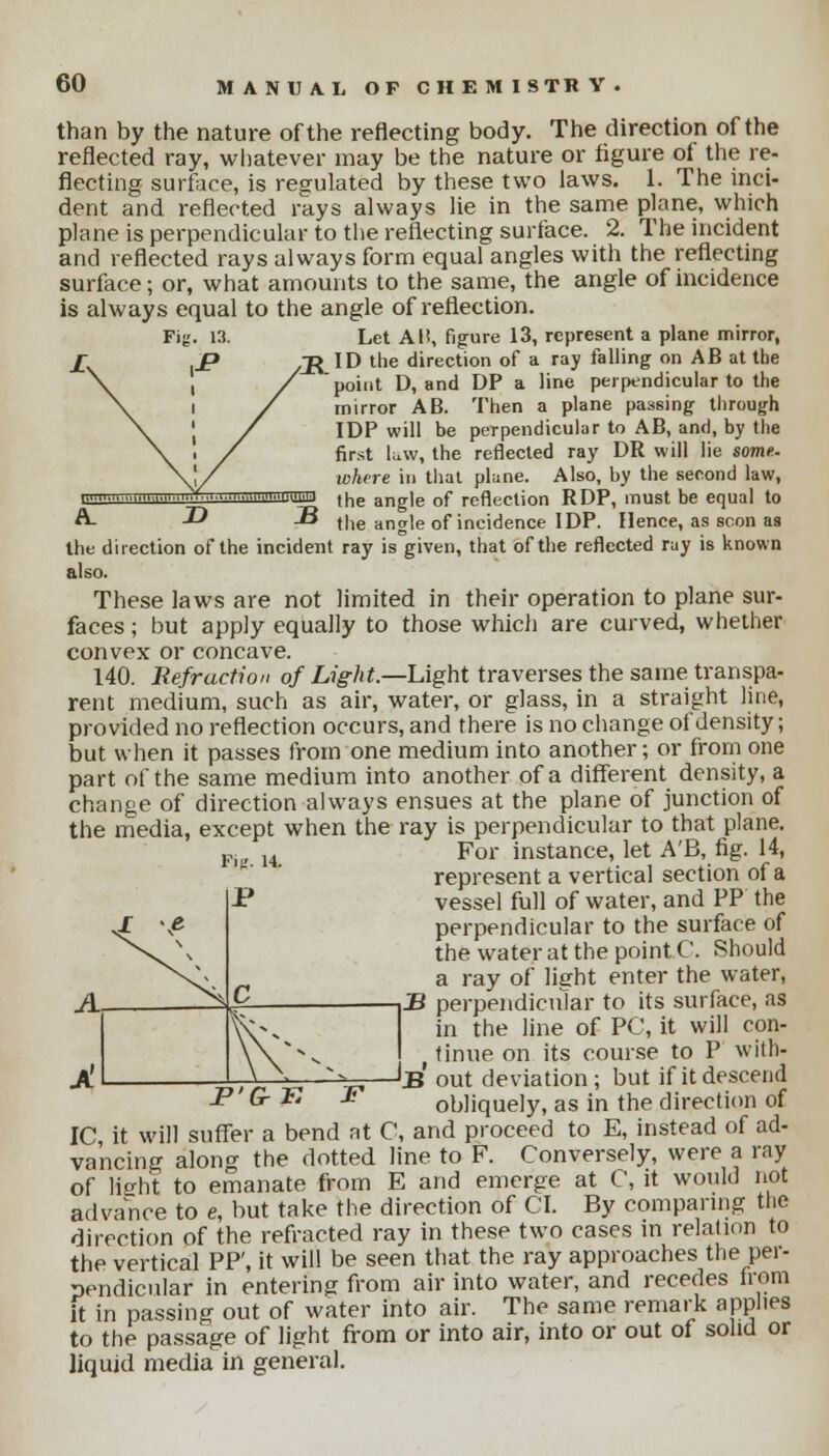 than by the nature of the reflecting body. The direction of the reflected ray, whatever may be the nature or figure of the re- flecting surface, is regulated by these two laws. 1. The inci- dent and reflected rays always lie in the same plane, which plane is perpendicular to the reflecting surface. 2. The incident and reflected rays always form equal angles with the reflecting surface; or, what amounts to the same, the angle of incidence is always equal to the angle of reflection. Let Al!, figure 13, represent a plane mirror, /R ID the direction of a ray falling on AB at the point D, and DP a line perpendicular to the mirror AB. Then a plane passing through IDP will be perpendicular to AB, and, by the first law, the reflected ray DR will lie some- where in that plane. Also, by the second law, the angle of reflection RDP, must be equal to the angle of incidence IDP. Hence, as scon as the direction of the incident ray is given, that of the reflected ray is known also. These laws are not limited in their operation to plane sur- faces ; but apply equally to those which are curved, whether convex or concave. 140. Refraction of Light.—Light traverses the same transpa- rent medium, such as air, water, or glass, in a straight line, provided no reflection occurs, and there is no change of density; but when it passes from one medium into another; or from one part of the same medium into another of a different density, a change of direction always ensues at the plane of junction of the media, except when the ray is perpendicular to that plane. R u For instance, let A'B, fig. 14, represent a vertical section of a P vessel full of water, and PP the perpendicular to the surface of the water at the point C. Should a ray of light enter the water, B perpendicular to its surface, as in the line of PC, it will con- tinue on its course to P with- JB out deviation; but if it descend P G-T. £ obliquely, as in the direction of IC, it will suffer a bend at C, and proceed to E, instead of ad- vancing along the dotted line to F. Conversely, were a ray of light to emanate from E and emerge at C, it would not advance to e, but take the direction of CI. By comparing the direction of the refracted ray in these two cases in relation to the vertical PP', it will be seen that the ray approaches the per- pendicular in entering from air into water, and recedes from it in passing out of water into air. The same remark applies to the passage of light from or into air, into or out of solid or liquid media in general.