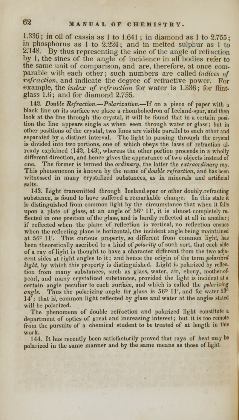 1.336; in oil of cassia as 1 to 1.641 ; in diamond as 1 to 2.755; in phosphorus as 1 to 2.224; and in melted sulphur as 1 to 2.148. By thus representing the sine of the angle of refraction by 1, the sines of the angle of incidence in all bodies refer to the same unit of comparison, and are, therefore, at once com- parable with each other; such numbers are called indices of refraction, and indicate the degree of refractive power. For example, the index of refraction for water is 1.336; for flint- glass 1.6; and for diamond 2.755. 142. Double Refraction.—Polarization,—If on a piece of paper with a black line on its surface we place a rhombohedron of Iceland-spar, and then look at the line through the crystal, it will be found that in a certain posi- tion the line appears single as when seen through water or glass; but in other positions of the crystal, two lines are visible parallel to each other and separated by a distinct interval. The light in passing through the crystal is divided into two portions, one of which obeys the laws of refraction al- ready explained (142, 143), whereas the other portion proceeds in a wholly different direction, and hence gives the appearance of two objects instead of one. The former is termed the ordinary, the latter the extraordinary ray. This phenomenon is known by the name of double refraction, and has been witnessed in many crystalized substances, as in minerals and artificial salts. 143. Light transmitted through Iceland-spar or other doubly-refracting substance, is found to have suffered a remarkable change. In this state it is distinguished from common light by the circumstance that when it falls upon a plate of glass, at an angle of 56° 11', it is almost completely re- flected in one position of the glass, and is hardly reflected at all in another; if reflected when the plane of reflection is vertical, no reflection ensues when the reflecting plane is horizontal, the incident angle being maintained at 56° 11'. This curious property, so different from common light, has been theoretically ascribed to a kind of polarity of such sort, that each side of a ray of light is thought to have a character different from the two adja- cent sides at right angles to it; and hence the origin of the term polarized light, by which this property is distinguished. Light is polarized by reflec- tion from many substances, such as glass, water, air, ebony, mother-of- pearl, and many crystalized substances, provided the light is incident at a certain angle peculiar to each surface, and which is called the polarizing angle. Thus the polarizing angle for glass is 56° 11', and for water 53° 14'; that is, common light reflected by glass and water at the angles stated will be polarized. The phenomena of double refraction and polarized light constitute a department of optics of great and increasing interest; but it is too remote from the pursuits of a chemical student to be treated of at length in this work. 144. It has recently been satisfactorily proved that rays of heat may be polarized in the same manner and by the same means as those of light.