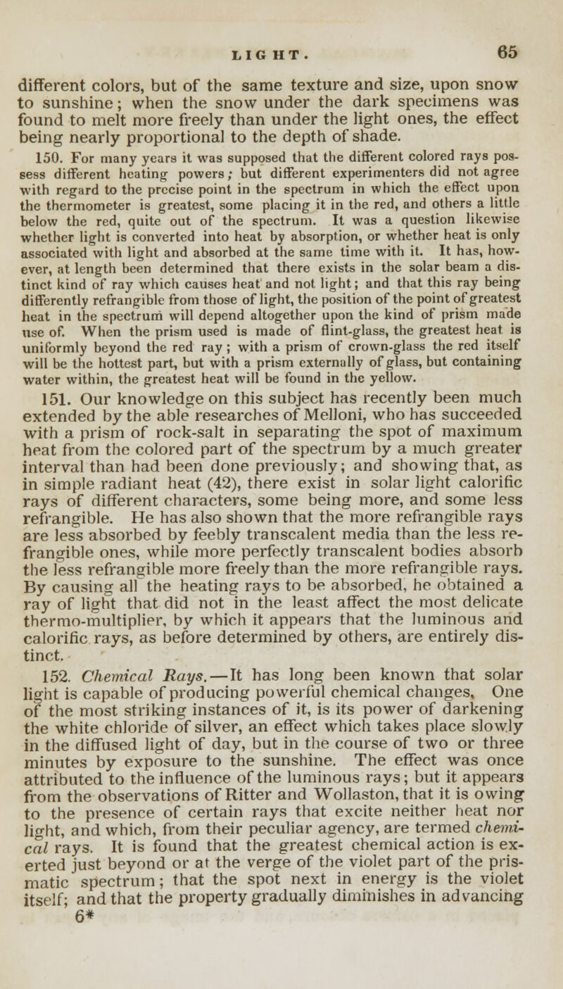 different colors, but of the same texture and size, upon snow to sunshine; when the snow under the dark specimens was found to melt more freely than under the light ones, the effect being nearly proportional to the depth of shade. 150. For many years it was supposed that the different colored rays pos- sess different heating powers; but different experimenters did not agree with regard to the precise point in the spectrum in which the effect upon the thermometer is greatest, some placing it in the red, and others a little below the red, quite out of the spectrum. It was a question likewise whether light is converted into heat by absorption, or whether heat is only associated with light and absorbed at the same time with it. It has, how- ever, at length been determined that there exists in the solar beam a dis- tinct kind of ray which causes heat and not light; and that this ray being differently refrangible from those of light, the position of the point of greatest heat in the spectrum will depend altogether upon the kind of prism made use of. When the prism used is made of flint-glass, the greatest heat, is uniformly beyond the red ray; with a prism of crown-glass the red itself will be the hottest part, but with a prism externally of glass, but containing water within, the greatest heat will be found in the yellow. 151. Our knowledge on this subject has recently been much extended by the able researches of Melloni, who has succeeded with a prism of rock-salt in separating the spot of maximum heat from the colored part of the spectrum by a much greater interval than had been done previously; and showing that, as in simple radiant heat (42), there exist in solar light calorific rays of different characters, some being more, and some less refrangible. He has also shown that the more refrangible rays are less absorbed by feebly transcalent media than the less re- frangible ones, while more perfectly transcalent bodies absorb the less refrangible more freely than the more refrangible rays. By causing all the heating rays to be absorbed, he obtained a ray of light that did not in the least affect the most delicate thermo-multiplier, by which it appears that the luminous and calorific rays, as before determined by others, are entirely dis- tinct. 152. Chemical Rays. — It has long been known that solar light is capable of producing powerful chemical changes. One of the most striking instances of it, is its power of darkening the white chloride of silver, an effect which takes place slowly in the diffused light of day, but in the course of two or three minutes by exposure to the sunshine. The effect was once attributed to the influence of the luminous rays; but it appears from the observations of Ritter and Wollaston, that it is owing to the presence of certain rays that excite neither heat nor light, and which, from their peculiar agency, are termed chemi- cal rays. It is found that the greatest chemical action is ex- erted just beyond or at the verge of the violet part of the pris- matic spectrum; that the spot next in energy is the violet itself- and that the property gradually diminishes in advancing ' 6*