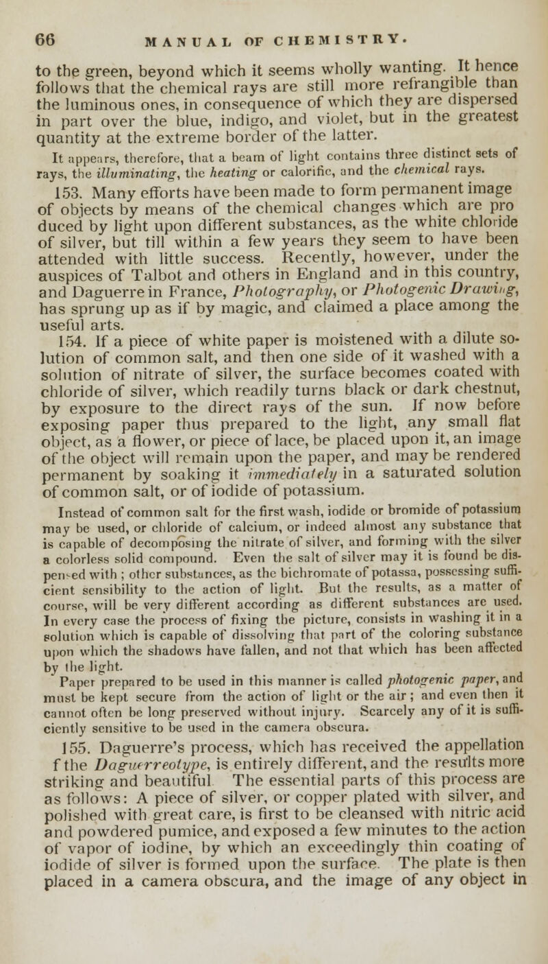to the green, beyond which it seems wholly wanting. It hence follows that the chemical rays are still more refrangible than the luminous ones, in consequence of which they are dispersed in part over the blue, indigo, and violet, but in the greatest quantity at the extreme border of the latter. It appears, therefore, that a beam of light contains three distinct sets of rays, the illuminating, the heating or calorific, and the chemical rays. 153. Many efforts have been made to form permanent image of objects by means of the chemical changes which are pro duced by light upon different substances, as the white chloride of silver, but till within a few years they seem to have been attended with little success. Recently, however, under the auspices of Talbot and others in England and in this country, and Daguerrein France, Photography, or Photogenic Drawing, has sprung up as if by magic, and claimed a place among the useful arts. 154. If a piece of white paper is moistened with a dilute so- lution of common salt, and then one side of it washed with a solution of nitrate of silver, the surface becomes coated with chloride of silver, which readily turns black or dark chestnut, by exposure to the direct rays of the sun. If now before exposing paper thus prepared to the light, any small flat object, as a flower, or piece of lace, be placed upon it, an image of the object will remain upon the paper, and maybe rendered permanent by soaking it immediately in a saturated solution of common salt, or of iodide of potassium. Instead of common salt for the first wash, iodide or bromide of potassium may be used, or chloride of calcium, or indeed almost any substance that is capable of decomposing the nitrate of silver, and forming with the silver a colorless solid compound. Even the salt of silver may it is found be dis- persed with ; other substunces, as the bichromate of potassa, possessing suffi- cient sensibility to the action of light. But the results, as a matter of course, will be very different according as different substances are used. In every case the process of fixing the picture, consists in washing it in a solution which is capable of dissolving that part of the coloring substance upon which the shadows have fallen, and not that which has been affected by I he light. Paper prepared to be used in this manner is called photogenic paper, and must be kept secure from the action of light or the air; and even then it cannot often be long preserved without injury. Scarcely any of it is suffi- ciently sensitive to be used in the camera obscura. 155. Daguerre's process, which has received the appellation f the Daguerreotype, is entirely different, and the results more striking and beautiful The essential parts of this process are as follows: A piece of silver, or copper plated with silver, and polished with great care, is first to be cleansed with nitric acid and powdered pumice, and exposed a few minutes to the action of vapor of iodine, by which an exceedingly thin coating of iodide of silver is formed upon the surface. The plate is then placed in a camera obscura, and the image of any object in
