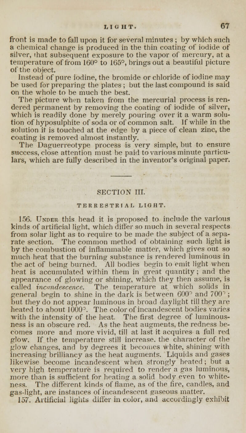 front is made to fall upon it for several minutes ; by which such a chemical change is produced in the thin coating of iodide of silver, that subsequent exposure to the vapor of mercury, at a temperature of from 160° to 165°, brings out a beautiful picture of the object. Instead of pure iodine, the bromide or chloride of iodine may be used for preparing the plates ; but the last compound is said on the whole to be much the best. The picture when taken from the mercurial process is ren- dered permanent by removing the coating of iodide of silver, which is readily done by merely pouring over it a warm solu- tion of hyposulphite of soda or of common salt. If while in the solution it is touched at the edge by a piece of clean zinc, the coating is removed almost instantly. The Daguerreotype process is very simple, but to ensure success, close attention must be paid to various minute particu- lars, which are fully described in the inventor's original paper. SECTION III. TERRESTRIAL LIGHT. 156. Under this head it is proposed to include the various kinds of artificial light, which differ so much in several respects from solar light as to require to be made the subject of a sepa- rate section. The common method of obtaining such light is by the combustion of inflammable matter, which gives out so much heat that the burning substance is rendered luminous in the act of being burned. All bodies begin to emit light when heat is accumulated within them in great quantity; and the appearance of glowing or shining, which they then assume, is called incandescence. The temperature at which solids in general begin to shine in the dark is between 600° and 70CP ; but they do not appear luminous in broad daylight till they are heated to about 1000°. The color of incandescent bodies varies with the intensity of the heat. The first degree of luminous- ness is an obscure red. As the heat augments, the redness be- comes more and more vivid, till at last it acquires a full red glow. If the temperature still increase, the character of the glow changes, and by degrees it becomes white, shining with increasing brilliancy as the heat augments. Liquids and gases likewise become incandescent when strongly heated; but a very high temperature is required to render a gas luminous, more than is sufficient for heating a solid body even to white- ness. The different kinds of flame, as of the fire, candles, and gas-light, are instances of incandescent gaseous matter. 157. Artificial lights differ in color, and accordingly exhibit
