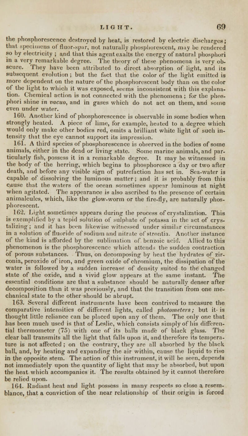 the phosphorescence destroyed by heat, is restored by electric discharges; that specimens of fluor-spar, not naturally phosphorescent, may be rendered so by electricity ; and that this agent exalts the energy of natural phosphori in a very remarkable degree. The theory of these phenomena is very ob- scure. They have been attributed to direct absorption of light, and its subsequent evolution ; but the fact that the color of the light emitted is more dependent on the nature of the phosphorescent body than on the color of the light to which it was exposed, seems inconsistent with this explana- tion. Chemical action is not connected with the phenomena ; for the phos- phori shine in vacuo, and in gases which do not act on them, and some even under water. 160. Another kind of phosphorescence is observable in some bodies when strongly heated. A piece of lime, for example, heated to a degree which would only make other bodies red, emits a brilliant white light of such in- tensity that the eye cannot support its impression. 161. A third species of phosphorescence is observed in the bodies of some animals, either in the dead or living state. Some marine animals, and par- ticularly fish, possess it in a remarkable degree. It may be witnessed in the body of the herring, which begins to phosphoresce a day or two after death, and before any visible sign of putrefaction has set in. Sea-water is capable of dissolving the luminous matter; and it is probably from this cause that the waters of the ocean sometimes appear luminous at night when agitated. The appearance is also ascribed to the presence of certain animalcules, which, like the glow-worm or the fire-fly, are naturally phos- phorescent. 162. Light sometimes appears during the process of crystalization. This is exemplified by a tepid solution of sulphate of potassa in the act of crys- talizing; and it has been likewise witnessed under similar circumstances in a solution of fluoride of sodium and nitrate ofstrontia. Another instance of the kind is afforded by the sublimation of benzoic acid. Allied to this phenomenon is the phosphorescence which attends the sudden contraction of porous substances. Thus, on decomposing by heat the hydrates of zir- conia, peroxide of iron, and green oxide of chromium, the dissipation of the water is followed by a sudden increase of density suited to the changed state of the oxide, and a vivid glow appears at the same instant. The essential conditions are that a substance should be naturally denser after decomposition than it was previously, and that the transition from one me- chanical state to the other should be abrupt. 163. Several different instruments have been contrived to measure the comparative intensities of different lights, called photometers; but it- is thought little reliance can be placed upon any of them. The only one that has been much used is that of Leslie, which consists simply of his differen- tial thermometer (75) with one of its balls made of black glass. The clear ball transmits all the light that falls upon it, and therefore its tempera- ture is not affected ; on the contrary, they are all absorbed by the black ball, and, by heating and expanding the air within, cause the liquid to rise in the opposite stem. The action of this instrument, it will be seen, depends not immediately upon the quantity of light that may be absorbed, but upon the heat which accompanies it. The results obtained by it cannot therefore be relied upon. 164. Radiant heat and light possess in many respects so close a resem- blance, that a conviction of the near relationship of their origin is forced