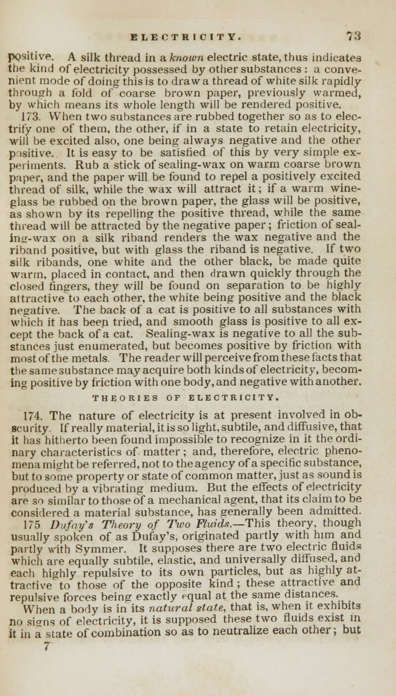 positive. A silk thread in a known electric state, thus indicates the kind of electricity possessed by other substances : a conve- nient mode of doing this is to draw a thread of white silk rapidly through a fold of coarse brown paper, previously warmed, by which means its whole length will be rendered positive. 173. When two substances are rubbed together so as to elec- trify one of them, the other, if in a state to retain electricity, will be excited also, one being always negative and the other positive. It is easy to be satisfied of this by very simple ex- periments. Rub a stick of sealing-wax on warm coarse brown paper, and the paper will be found to repel a positively excited thread of silk, while the wax will attract it; if a warm wine- glass be rubbed on the brown paper, the glass will be positive, as shown by its repelling the positive thread, while the same thread will be attracted by the negative paper; friction of seal- ing-wax on a silk riband renders the wax negative and the riband positive, but with glass the riband is negative. If two silk ribands, one white and the other black, be made quite warm, placed in contact, and then drawn quickly through the closed fingers, they will be found on separation to be highly attractive to each other, the white being positive and the black negative. The back of a cat is positive to all substances with which it has been tried, and smooth glass is positive to all ex- cept the back of a cat. Sealing-wax is negative to all the sub- stances just enumerated, but becomes positive by friction with most of the metals. The reader will perceive from these facts that the same substance may acquire both kinds of electricity, becom- ing positive by friction with one body, and negative with another. THEORIES OF ELECTRICITY. 174. The nature of electricity is at present involved in ob- scurity. If really materia], it is so light, subtile, and diffusive, that it has hitherto been found impossible to recognize in it the ordi- nary characteristics of matter ; and, therefore, electric pheno- mena might be referred, not to the agency of a specific substance, but to some property or state of common matter, just as sound is produced by a vibrating medium. But the effects of electricity are so similar to those of a mechanical agent, that its claim to be considered a material substance, has generally been admitted. 175 Dufay's Theory of Two Fluids.—This theory, though usually spoken of as Dufay's, originated partly with him and partly with Symmer. It supposes there are two electric fluids which are equally subtile, elastic, and universally diffused, and each highly repulsive to its own particles, but as highly at- tractive to those of the opposite kind ; these attractive and repulsive forces being exactly equal at the same distances. When a body is in its natural state, that is, when it exhibits no sio-ns of electricity, it is supposed these two fluids exist in it in a state of combination so as to neutralize each other; but