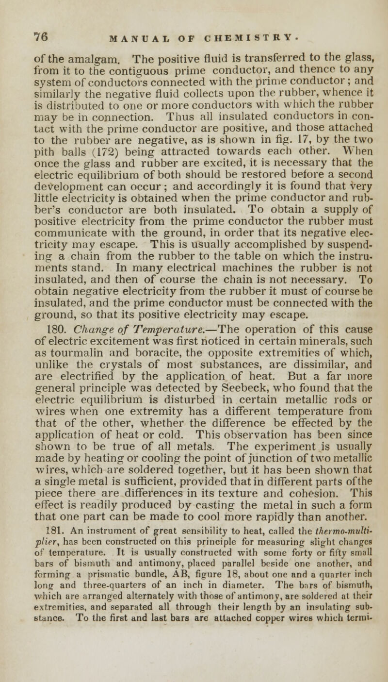 of the amalgam. The positive fluid is transferred to the glass, from it to the contiguous prime conductor, and thence to any system of conductors connected with the prime conductor; and similarly the negative fluid collects upon the rubber, whence it is distributed to one or more conductors with which the rubber may be in connection. Thus all insulated conductors in con- tact with the prime conductor are positive, and those attached to the rubber are negative, as is shown in fig. 17, by the two pith balls (172) being attracted towards each other. When once the glass and rubber are excited, it is necessary that the electric equilibrium of both should be restored before a second development can occur; and accordingly it is found that very little electricity is obtained when the prime conductor and rub- ber's conductor are both insulated. To obtain a supply of positive electricity from the prime conductor the rubber must communicate with the ground, in order that its negative elec- tricity may escape. This is usually accomplished by suspend- ing a chain from the rubber to the table on which the instru- ments stand. In many electrical machines the rubber is not insulated, and then of course the chain is not necessary. To obtain negative electricity from the rubber it must of course be insulated, and the prime conductor must be connected with the ground, so that its positive electricity may escape. 180. Change of Temperature.—The operation of this cause of electric excitement was first noticed in certain minerals, such as tourmalin and boracite, the opposite extremities of which, unlike the crystals of most substances, are dissimilar, and are electrified by the application of heat. But a far more general principle was detected by Seebeck, who found that the electric equilibrium is disturbed in certain metallic rods or wires when one extremity has a different temperature from that of the other, whether the difference be effected by the application of heat or cold. This observation has been since shown to be true of all metals. The experiment is usually made by heating or cooling the point of junction of two metallic wires, which are soldered together, but it has been shown that a single metal is sufficient, provided that in different parts of the piece there are differences in its texture and cohesion. This effect is readily produced by casting the metal in such a form that one part can be made to cool more rapidly than another. 181. An instrument of great sensibility to heat, called the thermo-multi- plier, has been constructed on this principle for measuring slight changes of temperature. It is usually constructed with some forty or fifty small bars of bismuth and antimony, placed parallel beside one another, and forming a prismatic bundle, AB, figure 18, about one and a quarter inch long and three-quarters of an inch in diameter. The bars of bismuth, %vhich are arranged alternately with those of antimony, are soldered at their extremities, and separated all through their length by an insulating sub- stance. To the first and last bars arc attached copper wires which ternii-